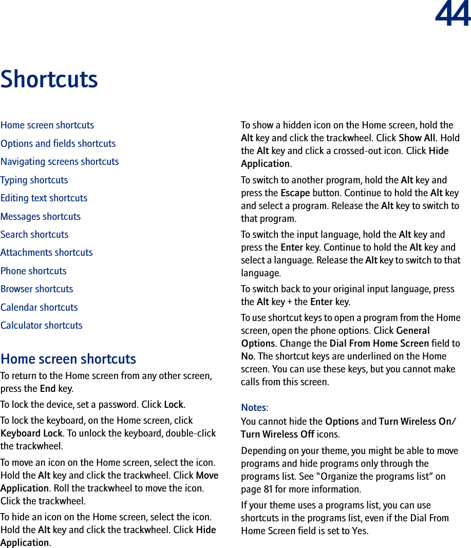 44ShortcutsHome screen shortcutsOptions and fields shortcutsNavigating screens shortcutsTyping shortcutsEditing text shortcutsMessages shortcutsSearch shortcutsAttachments shortcutsPhone shortcutsBrowser shortcutsCalendar shortcutsCalculator shortcutsHome screen shortcutsTo return to the Home screen from any other screen, press the End key.To lock the device, set a password. Click Lock.To lock the keyboard, on the Home screen, click Keyboard Lock. To unlock the keyboard, double-click the trackwheel.To move an icon on the Home screen, select the icon. Hold the Alt key and click the trackwheel. Click Move Application. Roll the trackwheel to move the icon. Click the trackwheel.To hide an icon on the Home screen, select the icon. Hold the Alt key and click the trackwheel. Click Hide Application.To show a hidden icon on the Home screen, hold the Alt key and click the trackwheel. Click Show All. Hold the Alt key and click a crossed-out icon. Click Hide Application.To switch to another program, hold the Alt key and press the Escape button. Continue to hold the Alt key and select a program. Release the Alt key to switch to that program.To switch the input language, hold the Alt key and press the Enter key. Continue to hold the Alt key and select a language. Release the Alt key to switch to that language.To switch back to your original input language, press the Alt key + the Enter key.To use shortcut keys to open a program from the Home screen, open the phone options. Click General Options. Change the Dial From Home Screen field to No. The shortcut keys are underlined on the Home screen. You can use these keys, but you cannot make calls from this screen.Notes:You cannot hide the Options and Turn Wireless On/Turn Wireless Off icons.Depending on your theme, you might be able to move programs and hide programs only through the programs list. See “Organize the programs list” on page 81 for more information.If your theme uses a programs list, you can use shortcuts in the programs list, even if the Dial From Home Screen field is set to Yes.
