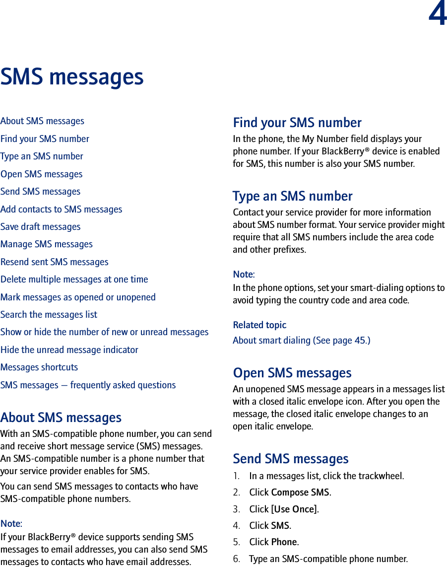 4SMS messagesAbout SMS messagesFind your SMS numberType an SMS numberOpen SMS messagesSend SMS messagesAdd contacts to SMS messagesSave draft messagesManage SMS messagesResend sent SMS messagesDelete multiple messages at one timeMark messages as opened or unopenedSearch the messages listShow or hide the number of new or unread messagesHide the unread message indicatorMessages shortcutsSMS messages — frequently asked questionsAbout SMS messagesWith an SMS-compatible phone number, you can send and receive short message service (SMS) messages. An SMS-compatible number is a phone number that your service provider enables for SMS.You can send SMS messages to contacts who have SMS-compatible phone numbers.Note:If your BlackBerry® device supports sending SMS messages to email addresses, you can also send SMS messages to contacts who have email addresses.Find your SMS numberIn the phone, the My Number field displays your phone number. If your BlackBerry® device is enabled for SMS, this number is also your SMS number.Type an SMS numberContact your service provider for more information about SMS number format. Your service provider might require that all SMS numbers include the area code and other prefixes.Note:In the phone options, set your smart-dialing options to avoid typing the country code and area code.Related topicAbout smart dialing (See page 45.)Open SMS messagesAn unopened SMS message appears in a messages list with a closed italic envelope icon. After you open the message, the closed italic envelope changes to an open italic envelope.Send SMS messages1. In a messages list, click the trackwheel.2. Click Compose SMS.3. Click [Use Once].4. Click SMS.5. Click Phone.6. Type an SMS-compatible phone number.
