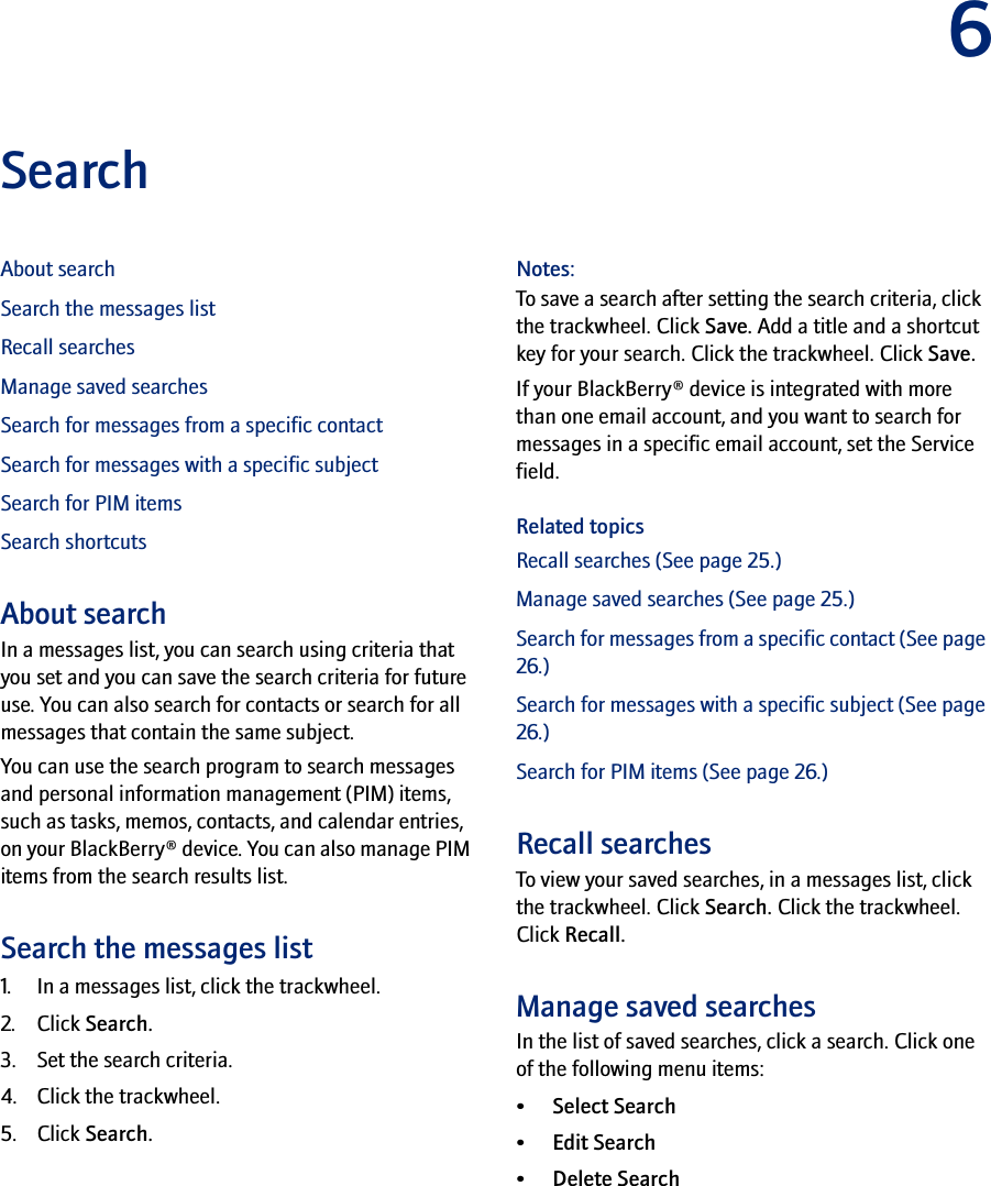 6SearchAbout searchSearch the messages listRecall searchesManage saved searchesSearch for messages from a specific contactSearch for messages with a specific subjectSearch for PIM itemsSearch shortcutsAbout searchIn a messages list, you can search using criteria that you set and you can save the search criteria for future use. You can also search for contacts or search for all messages that contain the same subject.You can use the search program to search messages and personal information management (PIM) items, such as tasks, memos, contacts, and calendar entries, on your BlackBerry® device. You can also manage PIM items from the search results list.Search the messages list1. In a messages list, click the trackwheel.2. Click Search.3. Set the search criteria. 4. Click the trackwheel. 5. Click Search.Notes:To save a search after setting the search criteria, click the trackwheel. Click Save. Add a title and a shortcut key for your search. Click the trackwheel. Click Save.If your BlackBerry® device is integrated with more than one email account, and you want to search for messages in a specific email account, set the Service field.Related topicsRecall searches (See page 25.)Manage saved searches (See page 25.)Search for messages from a specific contact (See page 26.)Search for messages with a specific subject (See page 26.)Search for PIM items (See page 26.)Recall searchesTo view your saved searches, in a messages list, click the trackwheel. Click Search. Click the trackwheel. Click Recall.Manage saved searchesIn the list of saved searches, click a search. Click one of the following menu items:• Select Search• Edit Search • Delete Search