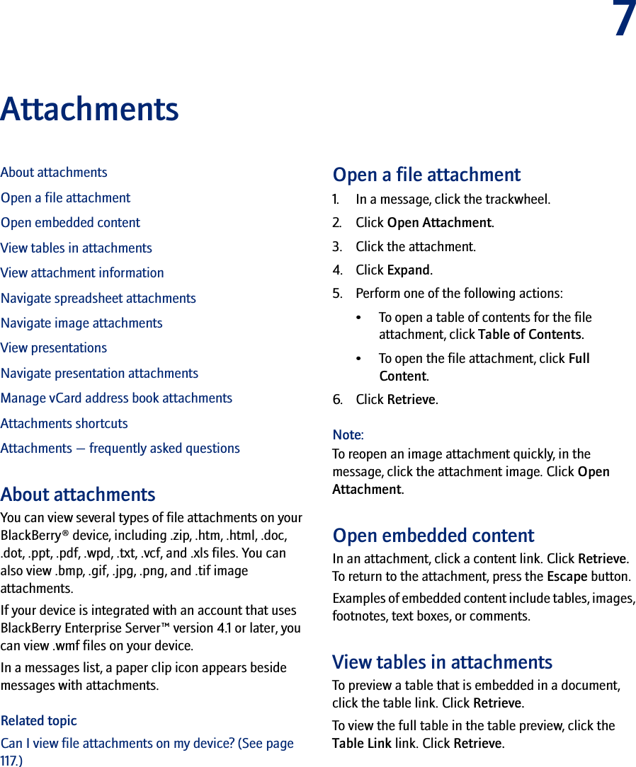 7AttachmentsAbout attachmentsOpen a file attachmentOpen embedded contentView tables in attachmentsView attachment informationNavigate spreadsheet attachmentsNavigate image attachmentsView presentationsNavigate presentation attachmentsManage vCard address book attachmentsAttachments shortcutsAttachments — frequently asked questionsAbout attachmentsYou can view several types of file attachments on your BlackBerry® device, including .zip, .htm, .html, .doc, .dot, .ppt, .pdf, .wpd, .txt, .vcf, and .xls files. You can also view .bmp, .gif, .jpg, .png, and .tif image attachments. If your device is integrated with an account that uses BlackBerry Enterprise Server™ version 4.1 or later, you can view .wmf files on your device.In a messages list, a paper clip icon appears beside messages with attachments. Related topicCan I view file attachments on my device? (See page 117.)Open a file attachment1. In a message, click the trackwheel.2. Click Open Attachment.3. Click the attachment.4. Click Expand.5. Perform one of the following actions: • To open a table of contents for the file attachment, click Table of Contents. • To open the file attachment, click Full Content.6. Click Retrieve.Note:To reopen an image attachment quickly, in the message, click the attachment image. Click Open Attachment.Open embedded contentIn an attachment, click a content link. Click Retrieve. To return to the attachment, press the Escape button.Examples of embedded content include tables, images, footnotes, text boxes, or comments. View tables in attachmentsTo preview a table that is embedded in a document, click the table link. Click Retrieve. To view the full table in the table preview, click the Table Link link. Click Retrieve.