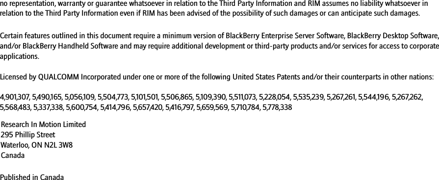 no representation, warranty or guarantee whatsoever in relation to the Third Party Information and RIM assumes no liability whatsoever in relation to the Third Party Information even if RIM has been advised of the possibility of such damages or can anticipate such damages. Certain features outlined in this document require a minimum version of BlackBerry Enterprise Server Software, BlackBerry Desktop Software, and/or BlackBerry Handheld Software and may require additional development or third-party products and/or services for access to corporate applications.Licensed by QUALCOMM Incorporated under one or more of the following United States Patents and/or their counterparts in other nations:4,901,307, 5,490,165, 5,056,109, 5,504,773, 5,101,501, 5,506,865, 5,109,390, 5,511,073, 5,228,054, 5,535,239, 5,267,261, 5,544,196, 5,267,262, 5,568,483, 5,337,338, 5,600,754, 5,414,796, 5,657,420, 5,416,797, 5,659,569, 5,710,784, 5,778,338Published in CanadaResearch In Motion Limited 295 Phillip Street Waterloo, ON N2L 3W8 Canada