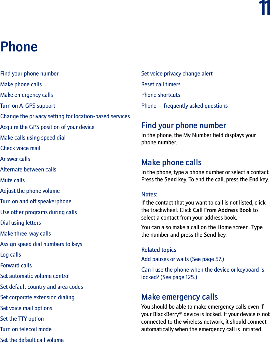 11PhoneFind your phone numberMake phone callsMake emergency callsTurn on A-GPS supportChange the privacy setting for location-based servicesAcquire the GPS position of your deviceMake calls using speed dialCheck voice mailAnswer callsAlternate between callsMute callsAdjust the phone volumeTurn on and off speakerphoneUse other programs during callsDial using lettersMake three-way callsAssign speed dial numbers to keysLog callsForward callsSet automatic volume controlSet default country and area codesSet corporate extension dialingSet voice mail optionsSet the TTY optionTurn on telecoil modeSet the default call volumeSet voice privacy change alertReset call timersPhone shortcutsPhone — frequently asked questionsFind your phone numberIn the phone, the My Number field displays your phone number.Make phone calls In the phone, type a phone number or select a contact. Press the Send key. To end the call, press the End key.Notes:If the contact that you want to call is not listed, click the trackwheel. Click Call From Address Book to select a contact from your address book.You can also make a call on the Home screen. Type the number and press the Send key.Related topicsAdd pauses or waits (See page 57.)Can I use the phone when the device or keyboard is locked? (See page 125.)Make emergency calls You should be able to make emergency calls even if your BlackBerry® device is locked. If your device is not connected to the wireless network, it should connect automatically when the emergency call is initiated. 