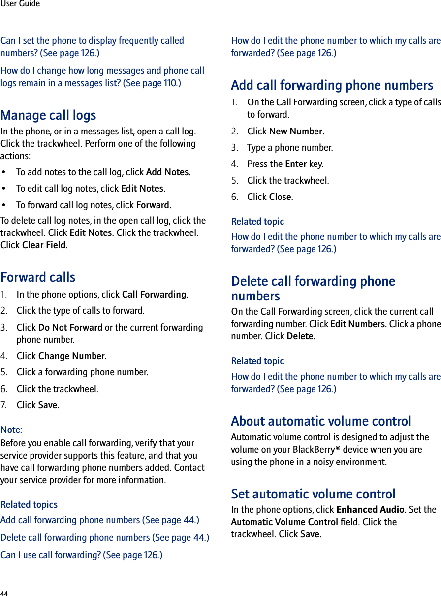 44User GuideCan I set the phone to display frequently called numbers? (See page 126.)How do I change how long messages and phone call logs remain in a messages list? (See page 110.)Manage call logsIn the phone, or in a messages list, open a call log. Click the trackwheel. Perform one of the following actions:•To add notes to the call log, click Add Notes.•To edit call log notes, click Edit Notes.•To forward call log notes, click Forward.To delete call log notes, in the open call log, click the trackwheel. Click Edit Notes. Click the trackwheel. Click Clear Field.Forward calls1. In the phone options, click Call Forwarding.2. Click the type of calls to forward.3. Click Do Not Forward or the current forwarding phone number.4. Click Change Number.5. Click a forwarding phone number.6. Click the trackwheel.7. Click Save.Note:Before you enable call forwarding, verify that your service provider supports this feature, and that you have call forwarding phone numbers added. Contact your service provider for more information.Related topicsAdd call forwarding phone numbers (See page 44.)Delete call forwarding phone numbers (See page 44.)Can I use call forwarding? (See page 126.)How do I edit the phone number to which my calls are forwarded? (See page 126.)Add call forwarding phone numbers1. On the Call Forwarding screen, click a type of calls to forward.2. Click New Number.3. Type a phone number.4. Press the Enter key. 5. Click the trackwheel.6. Click Close.Related topicHow do I edit the phone number to which my calls are forwarded? (See page 126.)Delete call forwarding phone numbersOn the Call Forwarding screen, click the current call forwarding number. Click Edit Numbers. Click a phone number. Click Delete.Related topicHow do I edit the phone number to which my calls are forwarded? (See page 126.)About automatic volume controlAutomatic volume control is designed to adjust the volume on your BlackBerry® device when you are using the phone in a noisy environment.Set automatic volume controlIn the phone options, click Enhanced Audio. Set the Automatic Volume Control field. Click the trackwheel. Click Save.