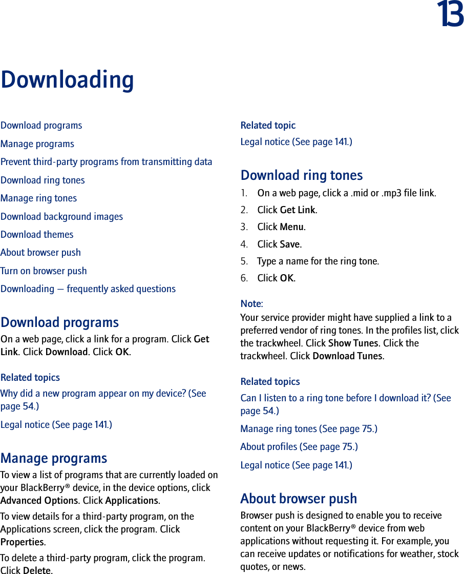 13DownloadingDownload programsManage programsPrevent third-party programs from transmitting dataDownload ring tonesManage ring tonesDownload background imagesDownload themesAbout browser pushTurn on browser pushDownloading — frequently asked questionsDownload programsOn a web page, click a link for a program. Click Get Link. Click Download. Click OK.Related topicsWhy did a new program appear on my device? (See page 54.)Legal notice (See page 141.)Manage programsTo view a list of programs that are currently loaded on your BlackBerry® device, in the device options, click Advanced Options. Click Applications.To view details for a third-party program, on the Applications screen, click the program. Click Properties.To delete a third-party program, click the program. Click Delete.Related topicLegal notice (See page 141.)Download ring tones1. On a web page, click a .mid or .mp3 file link.2. Click Get Link.3. Click Menu.4. Click Save.5. Type a name for the ring tone.6. Click OK.Note:Your service provider might have supplied a link to a preferred vendor of ring tones. In the profiles list, click the trackwheel. Click Show Tunes. Click the trackwheel. Click Download Tunes.Related topicsCan I listen to a ring tone before I download it? (See page 54.)Manage ring tones (See page 75.)About profiles (See page 75.)Legal notice (See page 141.)About browser pushBrowser push is designed to enable you to receive content on your BlackBerry® device from web applications without requesting it. For example, you can receive updates or notifications for weather, stock quotes, or news.