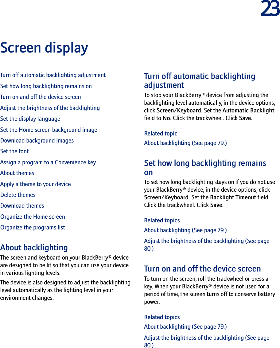 23Screen displayTurn off automatic backlighting adjustmentSet how long backlighting remains onTurn on and off the device screenAdjust the brightness of the backlightingSet the display languageSet the Home screen background imageDownload background imagesSet the fontAssign a program to a Convenience keyAbout themesApply a theme to your deviceDelete themesDownload themesOrganize the Home screenOrganize the programs listAbout backlightingThe screen and keyboard on your BlackBerry® device are designed to be lit so that you can use your device in various lighting levels.The device is also designed to adjust the backlighting level automatically as the lighting level in your environment changes.Turn off automatic backlighting adjustmentTo stop your BlackBerry® device from adjusting the backlighting level automatically, in the device options, click Screen/Keyboard. Set the Automatic Backlight field to No. Click the trackwheel. Click Save.Related topicAbout backlighting (See page 79.)Set how long backlighting remains onTo set how long backlighting stays on if you do not use your BlackBerry® device, in the device options, click Screen/Keyboard. Set the Backlight Timeout field. Click the trackwheel. Click Save.Related topicsAbout backlighting (See page 79.)Adjust the brightness of the backlighting (See page 80.)Turn on and off the device screenTo turn on the screen, roll the trackwheel or press a key. When your BlackBerry® device is not used for a period of time, the screen turns off to conserve battery power.Related topicsAbout backlighting (See page 79.)Adjust the brightness of the backlighting (See page 80.)