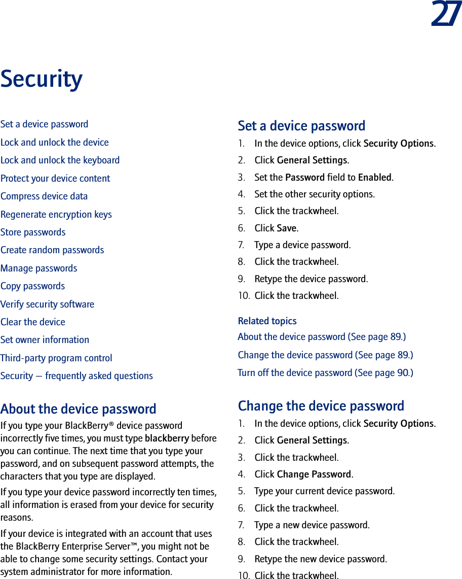27SecuritySet a device passwordLock and unlock the deviceLock and unlock the keyboardProtect your device contentCompress device dataRegenerate encryption keysStore passwordsCreate random passwordsManage passwordsCopy passwordsVerify security softwareClear the deviceSet owner informationThird-party program controlSecurity — frequently asked questionsAbout the device passwordIf you type your BlackBerry® device password incorrectly five times, you must type blackberry before you can continue. The next time that you type your password, and on subsequent password attempts, the characters that you type are displayed.If you type your device password incorrectly ten times, all information is erased from your device for security reasons.If your device is integrated with an account that uses the BlackBerry Enterprise Server™, you might not be able to change some security settings. Contact your system administrator for more information.Set a device password1. In the device options, click Security Options. 2. Click General Settings.3. Set the Password field to Enabled.4. Set the other security options.5. Click the trackwheel. 6. Click Save.7. Type a device password.8. Click the trackwheel.9. Retype the device password.10. Click the trackwheel.Related topicsAbout the device password (See page 89.)Change the device password (See page 89.)Turn off the device password (See page 90.)Change the device password1. In the device options, click Security Options.2. Click General Settings.3. Click the trackwheel.4. Click Change Password.5. Type your current device password.6. Click the trackwheel.7. Type a new device password.8. Click the trackwheel.9. Retype the new device password.10. Click the trackwheel.