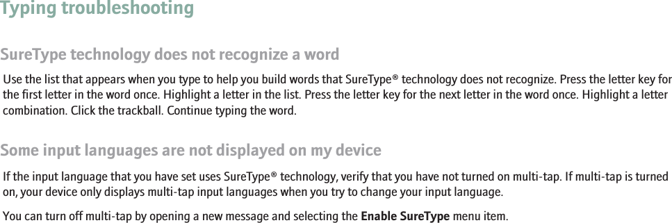 Typing troubleshootingSureType technology does not recognize a wordUse the list that appears when you type to help you build words that SureType® technology does not recognize. Press the letter key forthe first letter in the word once. Highlight a letter in the list. Press the letter key for the next letter in the word once. Highlight a lettercombination. Click the trackball. Continue typing the word.Some input languages are not displayed on my deviceIf the input language that you have set uses SureType® technology, verify that you have not turned on multi-tap. If multi-tap is turnedon, your device only displays multi-tap input languages when you try to change your input language.You can turn off multi-tap by opening a new message and selecting the Enable SureType menu item.RIM Confidential - Internal Use Only.98
