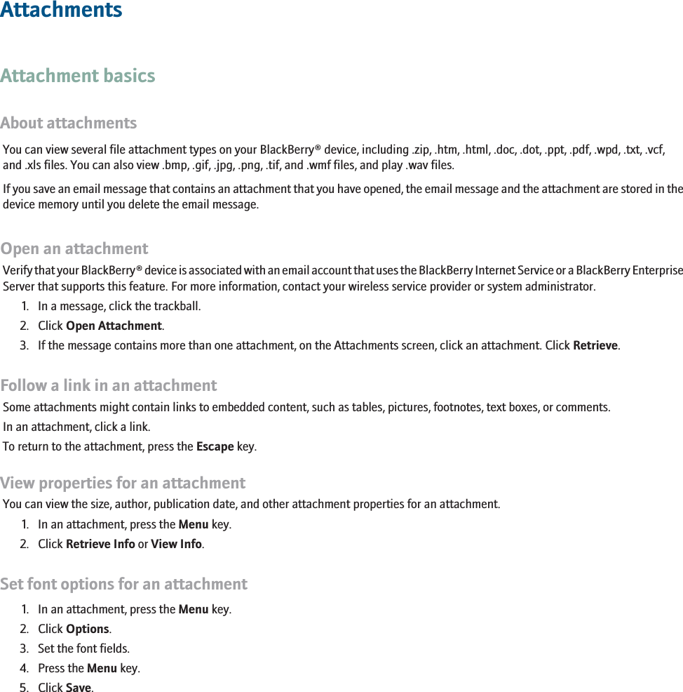 AttachmentsAttachment basicsAbout attachmentsYou can view several file attachment types on your BlackBerry® device, including .zip, .htm, .html, .doc, .dot, .ppt, .pdf, .wpd, .txt, .vcf,and .xls files. You can also view .bmp, .gif, .jpg, .png, .tif, and .wmf files, and play .wav files.If you save an email message that contains an attachment that you have opened, the email message and the attachment are stored in thedevice memory until you delete the email message.Open an attachmentVerify that your BlackBerry® device is associated with an email account that uses the BlackBerry Internet Service or a BlackBerry EnterpriseServer that supports this feature. For more information, contact your wireless service provider or system administrator.1. In a message, click the trackball.2. Click Open Attachment.3. If the message contains more than one attachment, on the Attachments screen, click an attachment. Click Retrieve.Follow a link in an attachmentSome attachments might contain links to embedded content, such as tables, pictures, footnotes, text boxes, or comments.In an attachment, click a link.To return to the attachment, press the Escape key.View properties for an attachmentYou can view the size, author, publication date, and other attachment properties for an attachment.1. In an attachment, press the Menu key.2. Click Retrieve Info or View Info.Set font options for an attachment1. In an attachment, press the Menu key.2. Click Options.3. Set the font fields.4. Press the Menu key.5. Click Save.RIM Confidential - Internal Use Only.103