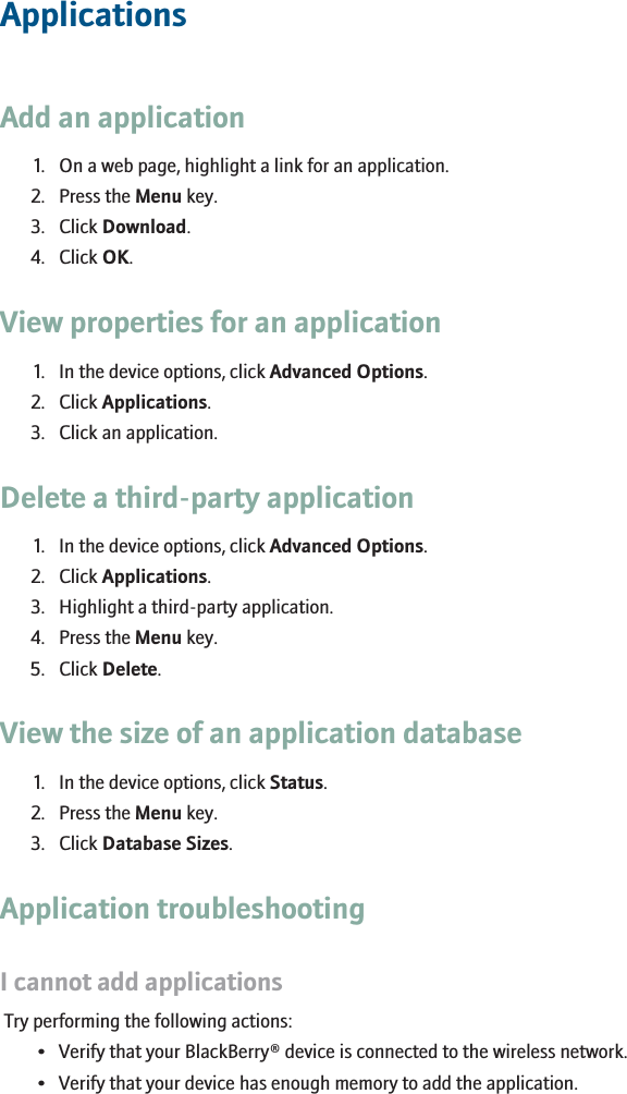 ApplicationsAdd an application1. On a web page, highlight a link for an application.2. Press the Menu key.3. Click Download.4. Click OK.View properties for an application1. In the device options, click Advanced Options.2. Click Applications.3. Click an application.Delete a third-party application1. In the device options, click Advanced Options.2. Click Applications.3. Highlight a third-party application.4. Press the Menu key.5. Click Delete.View the size of an application database1. In the device options, click Status.2. Press the Menu key.3. Click Database Sizes.Application troubleshootingI cannot add applicationsTry performing the following actions:• Verify that your BlackBerry® device is connected to the wireless network.• Verify that your device has enough memory to add the application.RIM Confidential - Internal Use Only.131