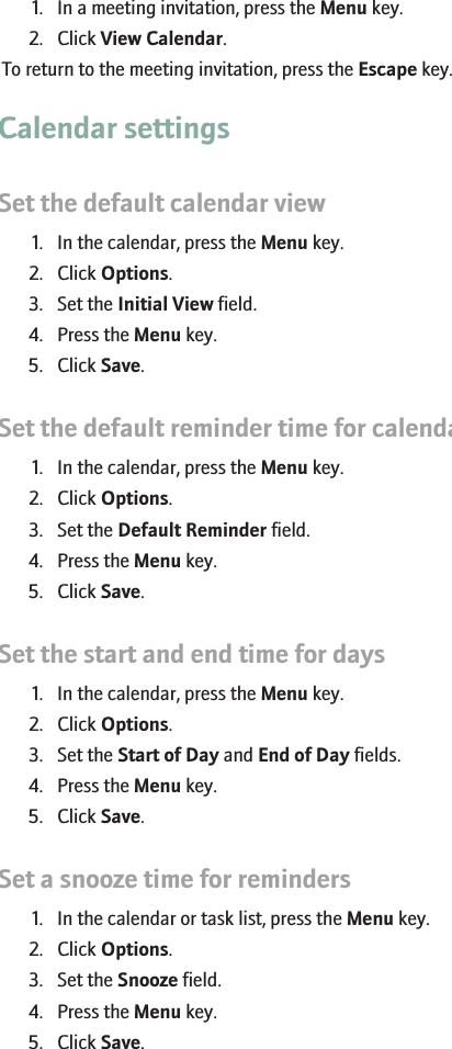 View your calendar when responding to a meeting1. In a meeting invitation, press the Menu key.2. Click View Calendar.To return to the meeting invitation, press the Escape key.Calendar settingsSet the default calendar view1. In the calendar, press the Menu key.2. Click Options.3. Set the Initial View field.4. Press the Menu key.5. Click Save.Set the default reminder time for calendar entries1. In the calendar, press the Menu key.2. Click Options.3. Set the Default Reminder field.4. Press the Menu key.5. Click Save.Set the start and end time for days1. In the calendar, press the Menu key.2. Click Options.3. Set the Start of Day and End of Day fields.4. Press the Menu key.5. Click Save.Set a snooze time for reminders1. In the calendar or task list, press the Menu key.2. Click Options.3. Set the Snooze field.4. Press the Menu key.5. Click Save.RIM Confidential - Internal Use Only.158