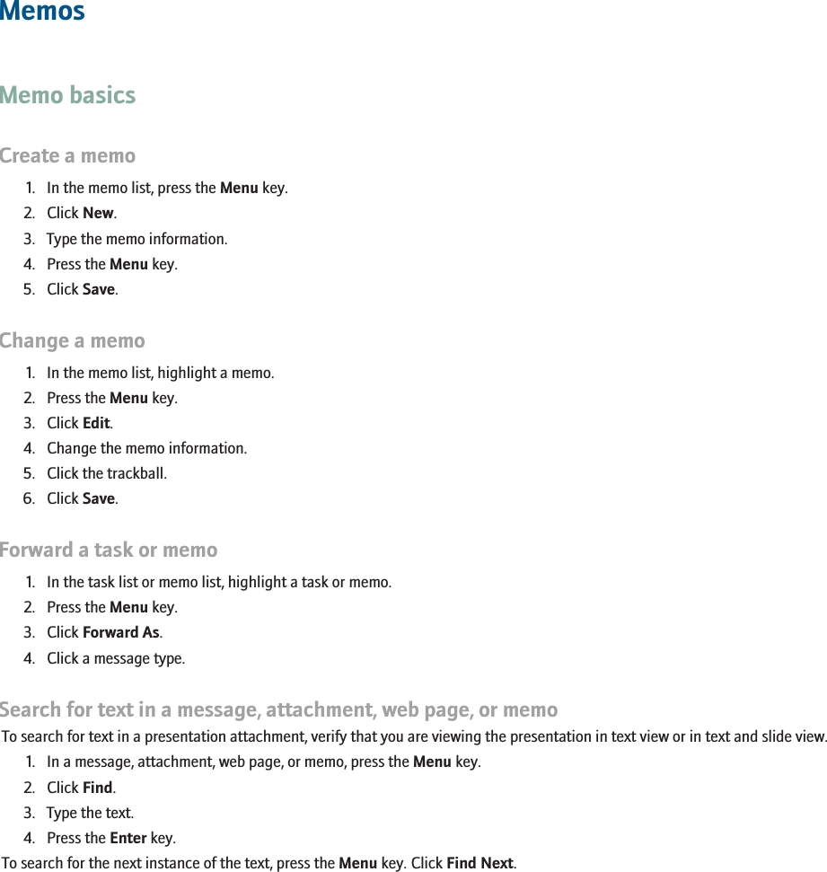 MemosMemo basicsCreate a memo1. In the memo list, press the Menu key.2. Click New.3. Type the memo information.4. Press the Menu key.5. Click Save.Change a memo1. In the memo list, highlight a memo.2. Press the Menu key.3. Click Edit.4. Change the memo information.5. Click the trackball.6. Click Save.Forward a task or memo1. In the task list or memo list, highlight a task or memo.2. Press the Menu key.3. Click Forward As.4. Click a message type.Search for text in a message, attachment, web page, or memoTo search for text in a presentation attachment, verify that you are viewing the presentation in text view or in text and slide view.1. In a message, attachment, web page, or memo, press the Menu key.2. Click Find.3. Type the text.4. Press the Enter key.To search for the next instance of the text, press the Menu key. Click Find Next.RIM Confidential - Internal Use Only.167