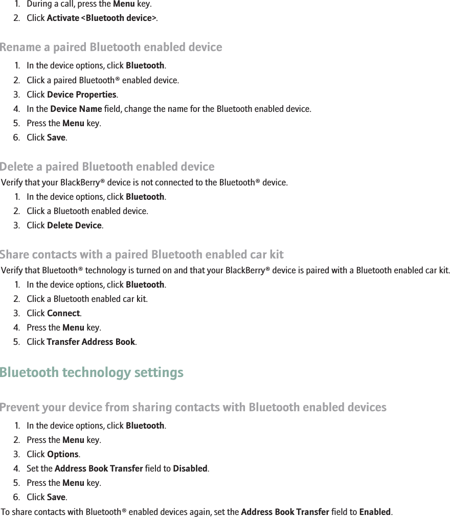 1. During a call, press the Menu key.2. Click Activate &lt;Bluetooth device&gt;.Rename a paired Bluetooth enabled device1. In the device options, click Bluetooth.2. Click a paired Bluetooth® enabled device.3. Click Device Properties.4. In the Device Name field, change the name for the Bluetooth enabled device.5. Press the Menu key.6. Click Save.Delete a paired Bluetooth enabled deviceVerify that your BlackBerry® device is not connected to the Bluetooth® device.1. In the device options, click Bluetooth.2. Click a Bluetooth enabled device.3. Click Delete Device.Share contacts with a paired Bluetooth enabled car kitVerify that Bluetooth® technology is turned on and that your BlackBerry® device is paired with a Bluetooth enabled car kit.1. In the device options, click Bluetooth.2. Click a Bluetooth enabled car kit.3. Click Connect.4. Press the Menu key.5. Click Transfer Address Book.Bluetooth technology settingsPrevent your device from sharing contacts with Bluetooth enabled devices1. In the device options, click Bluetooth.2. Press the Menu key.3. Click Options.4. Set the Address Book Transfer field to Disabled.5. Press the Menu key.6. Click Save.To share contacts with Bluetooth® enabled devices again, set the Address Book Transfer field to Enabled.RIM Confidential - Internal Use Only.176