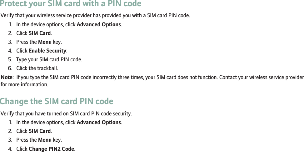 Protect your SIM card with a PIN codeVerify that your wireless service provider has provided you with a SIM card PIN code.1. In the device options, click Advanced Options.2. Click SIM Card.3. Press the Menu key.4. Click Enable Security.5. Type your SIM card PIN code.6. Click the trackball.Note:  If you type the SIM card PIN code incorrectly three times, your SIM card does not function. Contact your wireless service providerfor more information.Change the SIM card PIN codeVerify that you have turned on SIM card PIN code security.1. In the device options, click Advanced Options.2. Click SIM Card.3. Press the Menu key.4. Click Change PIN2 Code.RIM Confidential - Internal Use Only.219