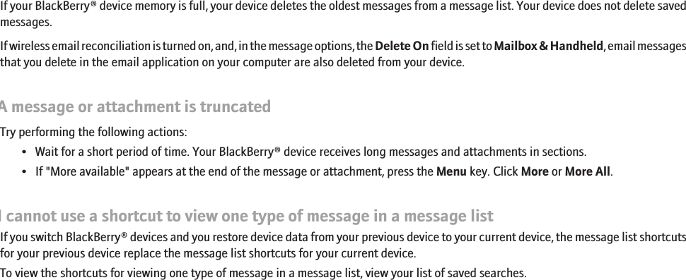 Some messages no longer appear on my deviceIf your BlackBerry® device memory is full, your device deletes the oldest messages from a message list. Your device does not delete savedmessages.If wireless email reconciliation is turned on, and, in the message options, the Delete On field is set to Mailbox &amp; Handheld, email messagesthat you delete in the email application on your computer are also deleted from your device.A message or attachment is truncatedTry performing the following actions:• Wait for a short period of time. Your BlackBerry® device receives long messages and attachments in sections.• If &quot;More available&quot; appears at the end of the message or attachment, press the Menu key. Click More or More All.I cannot use a shortcut to view one type of message in a message listIf you switch BlackBerry® devices and you restore device data from your previous device to your current device, the message list shortcutsfor your previous device replace the message list shortcuts for your current device.To view the shortcuts for viewing one type of message in a message list, view your list of saved searches.RIM Confidential - Internal Use Only.89
