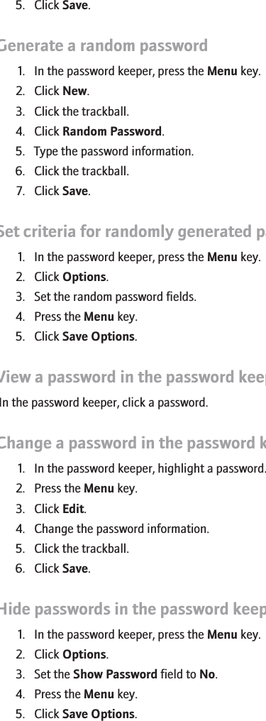 5. Click Save.Generate a random password1. In the password keeper, press the Menu key.2. Click New.3. Click the trackball.4. Click Random Password.5. Type the password information.6. Click the trackball.7. Click Save.Set criteria for randomly generated passwords1. In the password keeper, press the Menu key.2. Click Options.3. Set the random password fields.4. Press the Menu key.5. Click Save Options.View a password in the password keeperIn the password keeper, click a password.Change a password in the password keeper1. In the password keeper, highlight a password.2. Press the Menu key.3. Click Edit.4. Change the password information.5. Click the trackball.6. Click Save.Hide passwords in the password keeper1. In the password keeper, press the Menu key.2. Click Options.3. Set the Show Password field to No.4. Press the Menu key.5. Click Save Options.RIM Confidential - Internal Use Only.224