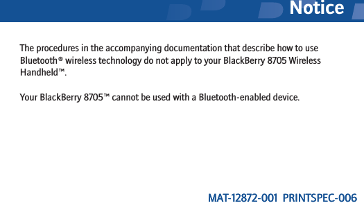MAT-12872-001  PRINTSPEC-006MAT-12872-001  PRINTSPEC-006NoticeThe procedures in the accompanying documentation that describe how to use Bluetooth® wireless technology do not apply to your BlackBerry 8705 Wireless Handheld™.Your BlackBerry 8705™ cannot be used with a Bluetooth-enabled device.