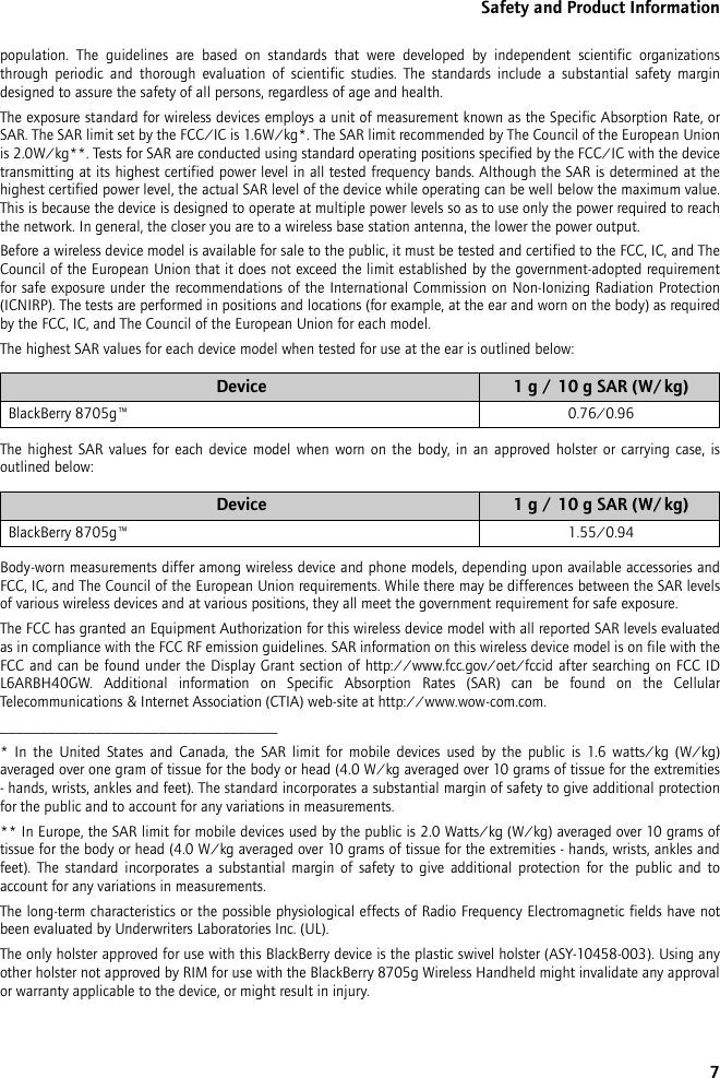 7Safety and Product Informationpopulation. The guidelines are based on standards that were developed by independent scientific organizations through periodic and thorough evaluation of scientific studies. The standards include a substantial safety margin designed to assure the safety of all persons, regardless of age and health.The exposure standard for wireless devices employs a unit of measurement known as the Specific Absorption Rate, or SAR. The SAR limit set by the FCC/IC is 1.6W/kg*. The SAR limit recommended by The Council of the European Union is 2.0W/kg**. Tests for SAR are conducted using standard operating positions specified by the FCC/IC with the device transmitting at its highest certified power level in all tested frequency bands. Although the SAR is determined at the highest certified power level, the actual SAR level of the device while operating can be well below the maximum value. This is because the device is designed to operate at multiple power levels so as to use only the power required to reach the network. In general, the closer you are to a wireless base station antenna, the lower the power output.Before a wireless device model is available for sale to the public, it must be tested and certified to the FCC, IC, and The Council of the European Union that it does not exceed the limit established by the government-adopted requirement for safe exposure under the recommendations of the International Commission on Non-Ionizing Radiation Protection (ICNIRP). The tests are performed in positions and locations (for example, at the ear and worn on the body) as required by the FCC, IC, and The Council of the European Union for each model. The highest SAR values for each device model when tested for use at the ear is outlined below:The highest SAR values for each device model when worn on the body, in an approved holster or carrying case, is outlined below:Body-worn measurements differ among wireless device and phone models, depending upon available accessories and FCC, IC, and The Council of the European Union requirements. While there may be differences between the SAR levels of various wireless devices and at various positions, they all meet the government requirement for safe exposure.The FCC has granted an Equipment Authorization for this wireless device model with all reported SAR levels evaluated as in compliance with the FCC RF emission guidelines. SAR information on this wireless device model is on file with the FCC and can be found under the Display Grant section of http://www.fcc.gov/oet/fccid after searching on FCC ID L6ARBH40GW. Additional information on Specific Absorption Rates (SAR) can be found on the Cellular Telecommunications &amp; Internet Association (CTIA) web-site at http://www.wow-com.com.___________________________________* In the United States and Canada, the SAR limit for mobile devices used by the public is 1.6 watts/kg (W/kg) averaged over one gram of tissue for the body or head (4.0 W/kg averaged over 10 grams of tissue for the extremities - hands, wrists, ankles and feet). The standard incorporates a substantial margin of safety to give additional protection for the public and to account for any variations in measurements.** In Europe, the SAR limit for mobile devices used by the public is 2.0 Watts/kg (W/kg) averaged over 10 grams of tissue for the body or head (4.0 W/kg averaged over 10 grams of tissue for the extremities - hands, wrists, ankles and feet). The standard incorporates a substantial margin of safety to give additional protection for the public and to account for any variations in measurements.The long-term characteristics or the possible physiological effects of Radio Frequency Electromagnetic fields have not been evaluated by Underwriters Laboratories Inc. (UL).The only holster approved for use with this BlackBerry device is the plastic swivel holster (ASY-10458-003). Using any other holster not approved by RIM for use with the BlackBerry 8705g Wireless Handheld might invalidate any approval or warranty applicable to the device, or might result in injury.Device 1 g / 10 g SAR (W/kg)BlackBerry 8705g™ 0.76/0.96Device 1 g / 10 g SAR (W/kg)BlackBerry 8705g™ 1.55/0.94