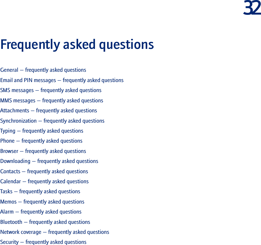 32Frequently asked questionsGeneral — frequently asked questionsEmail and PIN messages — frequently asked questionsSMS messages — frequently asked questionsMMS messages — frequently asked questionsAttachments — frequently asked questionsSynchronization — frequently asked questionsTyping — frequently asked questionsPhone — frequently asked questionsBrowser — frequently asked questionsDownloading — frequently asked questionsContacts — frequently asked questionsCalendar — frequently asked questionsTasks — frequently asked questionsMemos — frequently asked questionsAlarm — frequently asked questionsBluetooth — frequently asked questionsNetwork coverage — frequently asked questionsSecurity — frequently asked questions