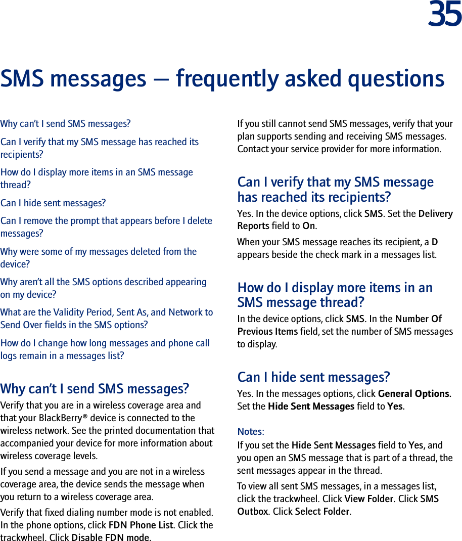 35SMS messages — frequently asked questionsWhy can’t I send SMS messages?Can I verify that my SMS message has reached its recipients?How do I display more items in an SMS message thread?Can I hide sent messages?Can I remove the prompt that appears before I delete messages?Why were some of my messages deleted from the device?Why aren’t all the SMS options described appearing on my device?What are the Validity Period, Sent As, and Network to Send Over fields in the SMS options?How do I change how long messages and phone call logs remain in a messages list?Why can’t I send SMS messages?Verify that you are in a wireless coverage area and that your BlackBerry® device is connected to the wireless network. See the printed documentation that accompanied your device for more information about wireless coverage levels.If you send a message and you are not in a wireless coverage area, the device sends the message when you return to a wireless coverage area.Verify that fixed dialing number mode is not enabled. In the phone options, click FDN Phone List. Click the trackwheel. Click Disable FDN mode.If you still cannot send SMS messages, verify that your plan supports sending and receiving SMS messages. Contact your service provider for more information.Can I verify that my SMS message has reached its recipients?Yes. In the device options, click SMS. Set the Delivery Reports field to On.When your SMS message reaches its recipient, a D appears beside the check mark in a messages list.How do I display more items in an SMS message thread?In the device options, click SMS. In the Number Of Previous Items field, set the number of SMS messages to display.Can I hide sent messages?Yes. In the messages options, click General Options. Set the Hide Sent Messages field to Yes.Notes: If you set the Hide Sent Messages field to Yes, and you open an SMS message that is part of a thread, the sent messages appear in the thread.To view all sent SMS messages, in a messages list, click the trackwheel. Click View Folder. Click SMS Outbox. Click Select Folder.