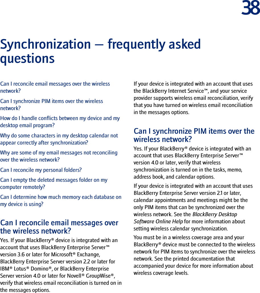 38Synchronization — frequently asked questionsCan I reconcile email messages over the wireless network?Can I synchronize PIM items over the wireless network?How do I handle conflicts between my device and my desktop email program?Why do some characters in my desktop calendar not appear correctly after synchronization?Why are some of my email messages not reconciling over the wireless network?Can I reconcile my personal folders?Can I empty the deleted messages folder on my computer remotely?Can I determine how much memory each database on my device is using?Can I reconcile email messages over the wireless network?Yes. If your BlackBerry® device is integrated with an account that uses BlackBerry Enterprise Server™ version 3.6 or later for Microsoft® Exchange, BlackBerry Enterprise Server version 2.2 or later for IBM® Lotus® Domino®, or BlackBerry Enterprise Server version 4.0 or later for Novell® GroupWise®, verify that wireless email reconciliation is turned on in the messages options.If your device is integrated with an account that uses the BlackBerry Internet Service™, and your service provider supports wireless email reconciliation, verify that you have turned on wireless email reconciliation in the messages options.Can I synchronize PIM items over the wireless network?Yes. If your BlackBerry® device is integrated with an account that uses BlackBerry Enterprise Server™ version 4.0 or later, verify that wireless synchronization is turned on in the tasks, memo, address book, and calendar options.If your device is integrated with an account that uses BlackBerry Enterprise Server version 2.1 or later, calendar appointments and meetings might be the only PIM items that can be synchronized over the wireless network. See the BlackBerry Desktop Software Online Help for more information about setting wireless calendar synchronization.You must be in a wireless coverage area and your BlackBerry® device must be connected to the wireless network for PIM items to synchronize over the wireless network. See the printed documentation that accompanied your device for more information about wireless coverage levels.