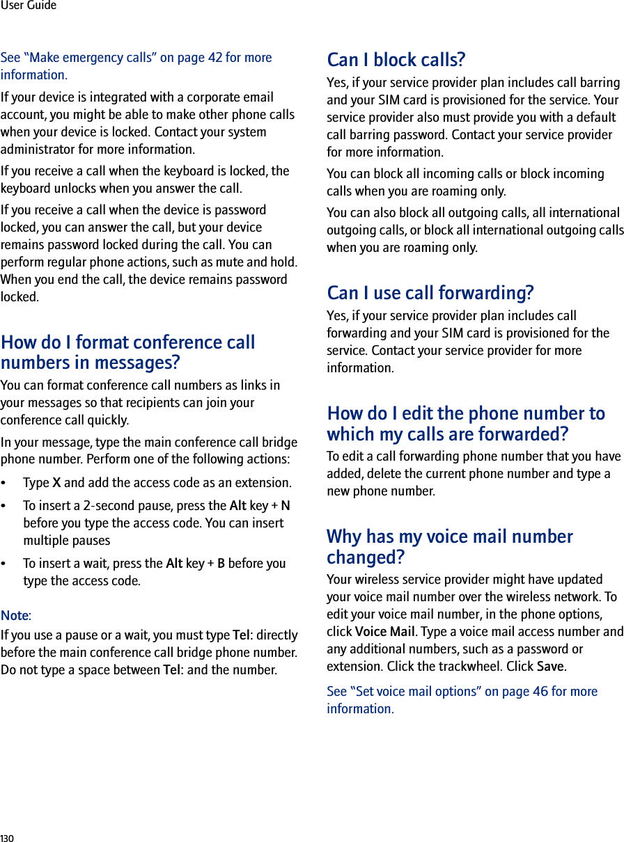 130User GuideSee “Make emergency calls” on page 42 for more information.If your device is integrated with a corporate email account, you might be able to make other phone calls when your device is locked. Contact your system administrator for more information.If you receive a call when the keyboard is locked, the keyboard unlocks when you answer the call.If you receive a call when the device is password locked, you can answer the call, but your device remains password locked during the call. You can perform regular phone actions, such as mute and hold. When you end the call, the device remains password locked.How do I format conference call numbers in messages?You can format conference call numbers as links in your messages so that recipients can join your conference call quickly. In your message, type the main conference call bridge phone number. Perform one of the following actions: •Type X and add the access code as an extension.• To insert a 2-second pause, press the Alt key + N before you type the access code. You can insert multiple pauses• To insert a wait, press the Alt key + B before you type the access code.Note:If you use a pause or a wait, you must type Tel: directly before the main conference call bridge phone number. Do not type a space between Tel: and the number.Can I block calls?Yes, if your service provider plan includes call barring and your SIM card is provisioned for the service. Your service provider also must provide you with a default call barring password. Contact your service provider for more information.You can block all incoming calls or block incoming calls when you are roaming only.You can also block all outgoing calls, all international outgoing calls, or block all international outgoing calls when you are roaming only.Can I use call forwarding?Yes, if your service provider plan includes call forwarding and your SIM card is provisioned for the service. Contact your service provider for more information.How do I edit the phone number to which my calls are forwarded?To edit a call forwarding phone number that you have added, delete the current phone number and type a new phone number.Why has my voice mail number changed?Your wireless service provider might have updated your voice mail number over the wireless network. To edit your voice mail number, in the phone options, click Voice Mail. Type a voice mail access number and any additional numbers, such as a password or extension. Click the trackwheel. Click Save.See “Set voice mail options” on page 46 for more information.