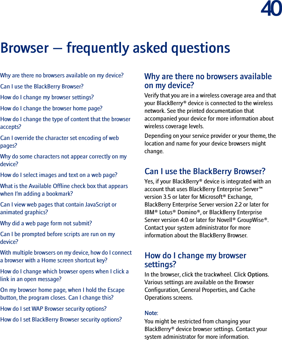 40Browser — frequently asked questionsWhy are there no browsers available on my device?Can I use the BlackBerry Browser?How do I change my browser settings?How do I change the browser home page?How do I change the type of content that the browser accepts?Can I override the character set encoding of web pages?Why do some characters not appear correctly on my device?How do I select images and text on a web page?What is the Available Offline check box that appears when I’m adding a bookmark?Can I view web pages that contain JavaScript or animated graphics?Why did a web page form not submit?Can I be prompted before scripts are run on my device?With multiple browsers on my device, how do I connect a browser with a Home screen shortcut key?How do I change which browser opens when I click a link in an open message?On my browser home page, when I hold the Escape button, the program closes. Can I change this?How do I set WAP Browser security options?How do I set BlackBerry Browser security options?Why are there no browsers available on my device?Verify that you are in a wireless coverage area and that your BlackBerry® device is connected to the wireless network. See the printed documentation that accompanied your device for more information about wireless coverage levels.Depending on your service provider or your theme, the location and name for your device browsers might change.Can I use the BlackBerry Browser?Yes, if your BlackBerry® device is integrated with an account that uses BlackBerry Enterprise Server™ version 3.5 or later for Microsoft® Exchange, BlackBerry Enterprise Server version 2.2 or later for IBM® Lotus® Domino®, or BlackBerry Enterprise Server version 4.0 or later for Novell® GroupWise®. Contact your system administrator for more information about the BlackBerry Browser.How do I change my browser settings?In the browser, click the trackwheel. Click Options. Various settings are available on the Browser Configuration, General Properties, and Cache Operations screens.Note:You might be restricted from changing your BlackBerry® device browser settings. Contact your system administrator for more information.