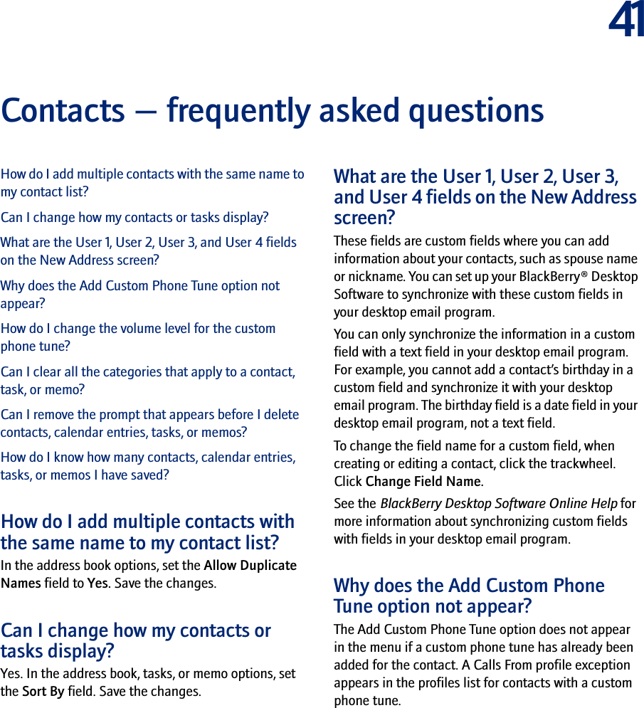 41Contacts — frequently asked questionsHow do I add multiple contacts with the same name to my contact list?Can I change how my contacts or tasks display?What are the User 1, User 2, User 3, and User 4 fields on the New Address screen?Why does the Add Custom Phone Tune option not appear?How do I change the volume level for the custom phone tune?Can I clear all the categories that apply to a contact, task, or memo?Can I remove the prompt that appears before I delete contacts, calendar entries, tasks, or memos?How do I know how many contacts, calendar entries, tasks, or memos I have saved?How do I add multiple contacts with the same name to my contact list?In the address book options, set the Allow Duplicate Names field to Yes. Save the changes.Can I change how my contacts or tasks display?Yes. In the address book, tasks, or memo options, set the Sort By field. Save the changes.What are the User 1, User 2, User 3, and User 4 fields on the New Address screen?These fields are custom fields where you can add information about your contacts, such as spouse name or nickname. You can set up your BlackBerry® Desktop Software to synchronize with these custom fields in your desktop email program.You can only synchronize the information in a custom field with a text field in your desktop email program. For example, you cannot add a contact’s birthday in a custom field and synchronize it with your desktop email program. The birthday field is a date field in your desktop email program, not a text field.To change the field name for a custom field, when creating or editing a contact, click the trackwheel. Click Change Field Name.See the BlackBerry Desktop Software Online Help for more information about synchronizing custom fields with fields in your desktop email program.Why does the Add Custom Phone Tune option not appear? The Add Custom Phone Tune option does not appear in the menu if a custom phone tune has already been added for the contact. A Calls From profile exception appears in the profiles list for contacts with a custom phone tune.