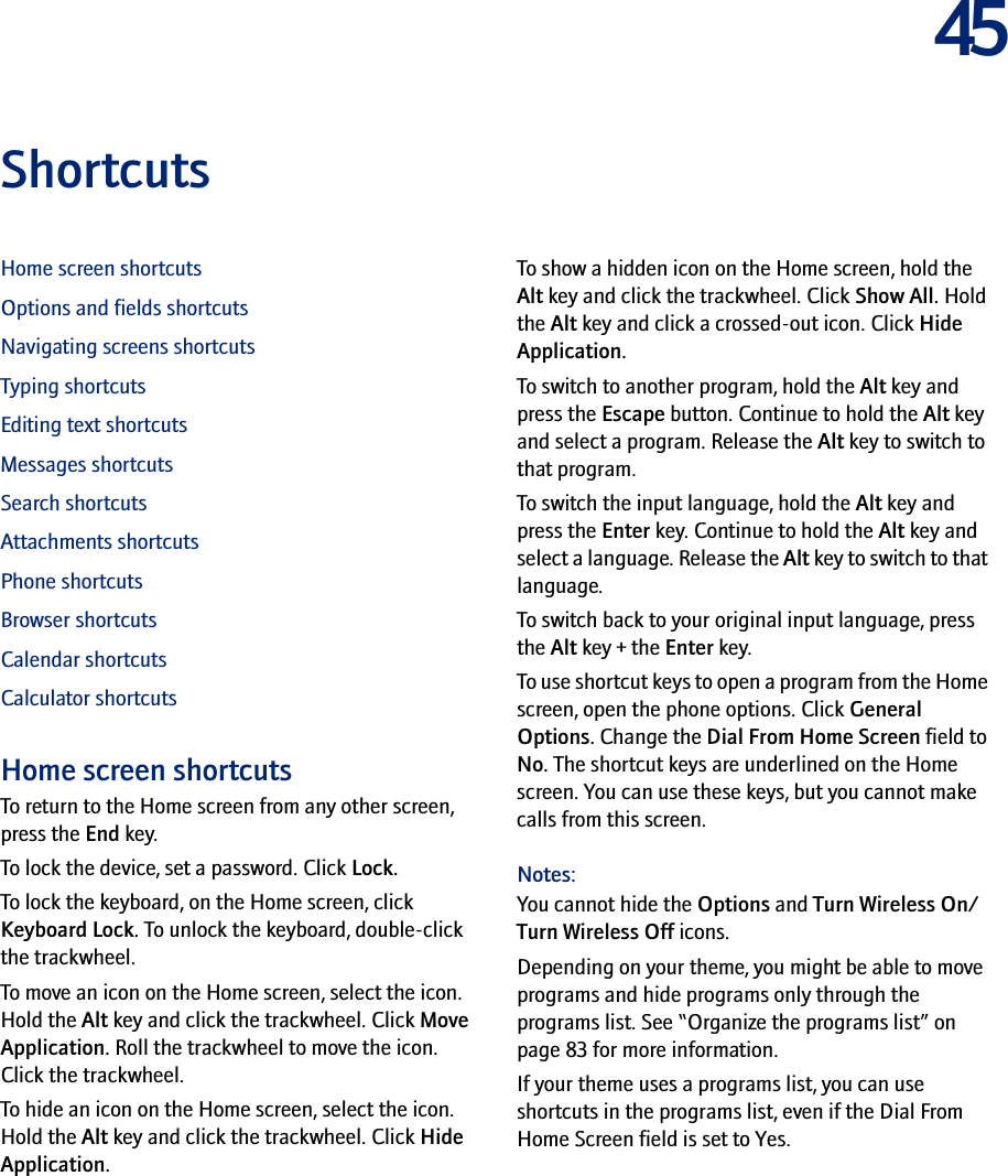 45ShortcutsHome screen shortcutsOptions and fields shortcutsNavigating screens shortcutsTyping shortcutsEditing text shortcutsMessages shortcutsSearch shortcutsAttachments shortcutsPhone shortcutsBrowser shortcutsCalendar shortcutsCalculator shortcutsHome screen shortcutsTo return to the Home screen from any other screen, press the End key.To lock the device, set a password. Click Lock.To lock the keyboard, on the Home screen, click Keyboard Lock. To unlock the keyboard, double-click the trackwheel.To move an icon on the Home screen, select the icon. Hold the Alt key and click the trackwheel. Click Move Application. Roll the trackwheel to move the icon. Click the trackwheel.To hide an icon on the Home screen, select the icon. Hold the Alt key and click the trackwheel. Click Hide Application.To show a hidden icon on the Home screen, hold the Alt key and click the trackwheel. Click Show All. Hold the Alt key and click a crossed-out icon. Click Hide Application.To switch to another program, hold the Alt key and press the Escape button. Continue to hold the Alt key and select a program. Release the Alt key to switch to that program.To switch the input language, hold the Alt key and press the Enter key. Continue to hold the Alt key and select a language. Release the Alt key to switch to that language.To switch back to your original input language, press the Alt key + the Enter key.To use shortcut keys to open a program from the Home screen, open the phone options. Click General Options. Change the Dial From Home Screen field to No. The shortcut keys are underlined on the Home screen. You can use these keys, but you cannot make calls from this screen.Notes:You cannot hide the Options and Turn Wireless On/Turn Wireless Off icons.Depending on your theme, you might be able to move programs and hide programs only through the programs list. See “Organize the programs list” on page 83 for more information.If your theme uses a programs list, you can use shortcuts in the programs list, even if the Dial From Home Screen field is set to Yes.