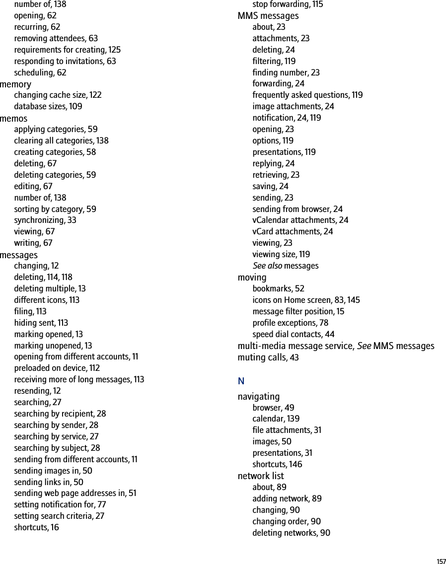 157number of, 138opening, 62recurring, 62removing attendees, 63requirements for creating, 125responding to invitations, 63scheduling, 62memorychanging cache size, 122database sizes, 109memosapplying categories, 59clearing all categories, 138creating categories, 58deleting, 67deleting categories, 59editing, 67number of, 138sorting by category, 59synchronizing, 33viewing, 67writing, 67messageschanging, 12deleting, 114, 118deleting multiple, 13different icons, 113filing, 113hiding sent, 113marking opened, 13marking unopened, 13opening from different accounts, 11preloaded on device, 112receiving more of long messages, 113resending, 12searching, 27searching by recipient, 28searching by sender, 28searching by service, 27searching by subject, 28sending from different accounts, 11sending images in, 50sending links in, 50sending web page addresses in, 51setting notification for, 77setting search criteria, 27shortcuts, 16stop forwarding, 115MMS messagesabout, 23attachments, 23deleting, 24filtering, 119finding number, 23forwarding, 24frequently asked questions, 119image attachments, 24notification, 24, 119opening, 23options, 119presentations, 119replying, 24retrieving, 23saving, 24sending, 23sending from browser, 24vCalendar attachments, 24vCard attachments, 24viewing, 23viewing size, 119See also messagesmovingbookmarks, 52icons on Home screen, 83, 145message filter position, 15profile exceptions, 78speed dial contacts, 44multi-media message service, See MMS messagesmuting calls, 43Nnavigatingbrowser, 49calendar, 139file attachments, 31images, 50presentations, 31shortcuts, 146network listabout, 89adding network, 89changing, 90changing order, 90deleting networks, 90