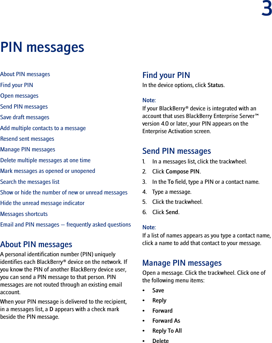 3PIN messagesAbout PIN messagesFind your PINOpen messagesSend PIN messagesSave draft messagesAdd multiple contacts to a messageResend sent messagesManage PIN messagesDelete multiple messages at one timeMark messages as opened or unopenedSearch the messages listShow or hide the number of new or unread messagesHide the unread message indicatorMessages shortcutsEmail and PIN messages — frequently asked questionsAbout PIN messagesA personal identification number (PIN) uniquely identifies each BlackBerry® device on the network. If you know the PIN of another BlackBerry device user, you can send a PIN message to that person. PIN messages are not routed through an existing email account.When your PIN message is delivered to the recipient, in a messages list, a D appears with a check mark beside the PIN message.Find your PINIn the device options, click Status.Note:If your BlackBerry® device is integrated with an account that uses BlackBerry Enterprise Server™ version 4.0 or later, your PIN appears on the Enterprise Activation screen.Send PIN messages1. In a messages list, click the trackwheel.2. Click Compose PIN.3. In the To field, type a PIN or a contact name.4. Type a message.5. Click the trackwheel.6. Click Send.Note:If a list of names appears as you type a contact name, click a name to add that contact to your message.Manage PIN messagesOpen a message. Click the trackwheel. Click one of the following menu items:•Save•Reply•Forward•Forward As•Reply To All• Delete