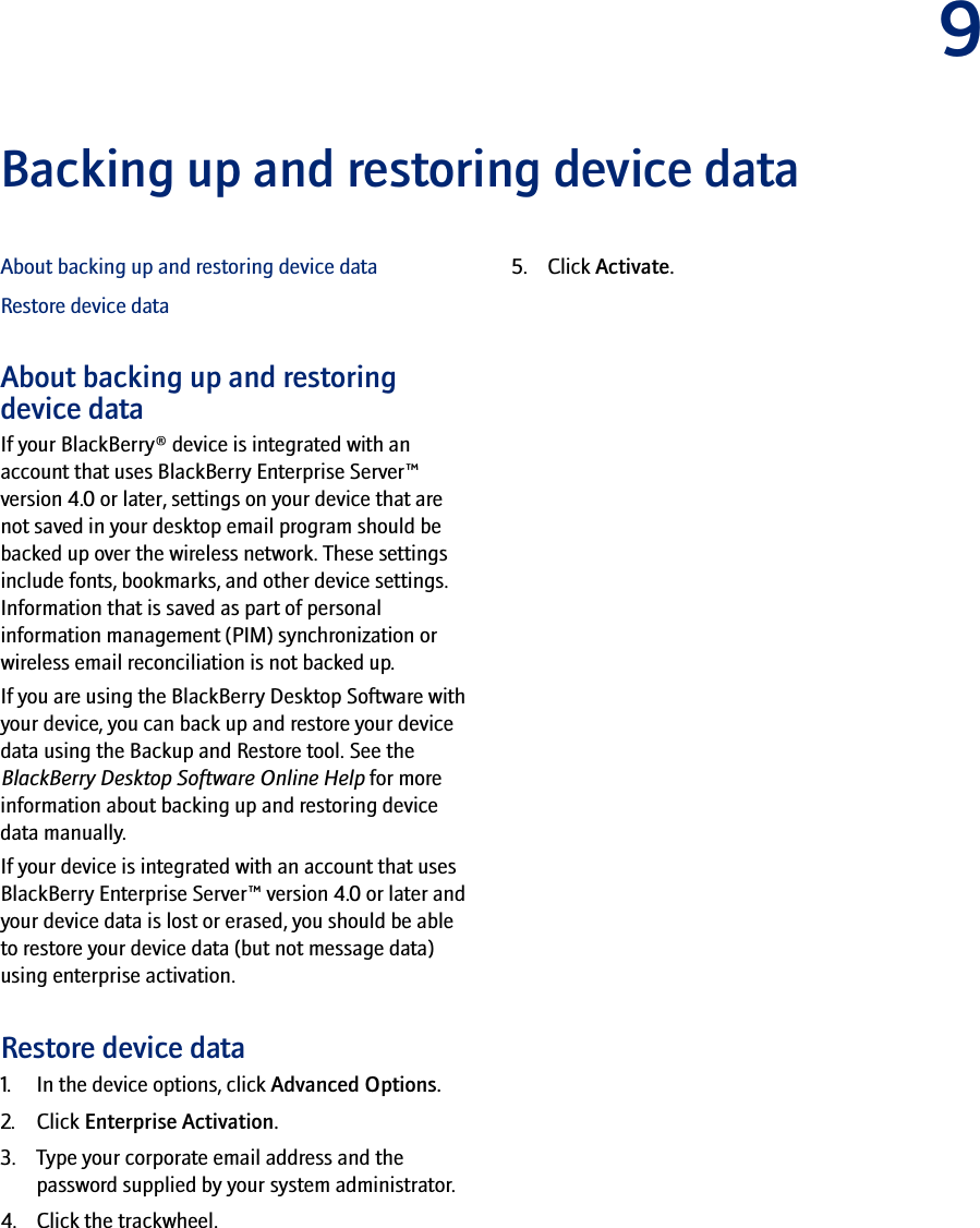 9Backing up and restoring device dataAbout backing up and restoring device dataRestore device dataAbout backing up and restoring device dataIf your BlackBerry® device is integrated with an account that uses BlackBerry Enterprise Server™ version 4.0 or later, settings on your device that are not saved in your desktop email program should be backed up over the wireless network. These settings include fonts, bookmarks, and other device settings. Information that is saved as part of personal information management (PIM) synchronization or wireless email reconciliation is not backed up.If you are using the BlackBerry Desktop Software with your device, you can back up and restore your device data using the Backup and Restore tool. See the BlackBerry Desktop Software Online Help for more information about backing up and restoring device data manually.If your device is integrated with an account that uses BlackBerry Enterprise Server™ version 4.0 or later and your device data is lost or erased, you should be able to restore your device data (but not message data) using enterprise activation.Restore device data1. In the device options, click Advanced Options.2. Click Enterprise Activation. 3. Type your corporate email address and the password supplied by your system administrator.4. Click the trackwheel. 5. Click Activate.