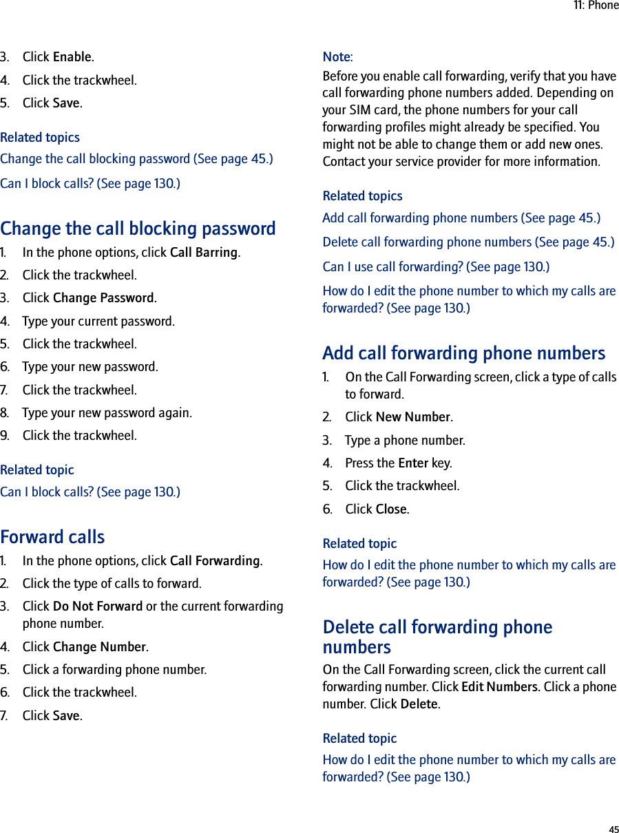 4511: Phone3. Click Enable.4. Click the trackwheel.5. Click Save.Related topicsChange the call blocking password (See page 45.)Can I block calls? (See page 130.)Change the call blocking password1. In the phone options, click Call Barring.2. Click the trackwheel.3. Click Change Password.4. Type your current password.5. Click the trackwheel.6. Type your new password.7. Click the trackwheel.8. Type your new password again.9. Click the trackwheel.Related topicCan I block calls? (See page 130.)Forward calls1. In the phone options, click Call Forwarding.2. Click the type of calls to forward.3. Click Do Not Forward or the current forwarding phone number.4. Click Change Number.5. Click a forwarding phone number.6. Click the trackwheel.7. Click Save.Note:Before you enable call forwarding, verify that you have call forwarding phone numbers added. Depending on your SIM card, the phone numbers for your call forwarding profiles might already be specified. You might not be able to change them or add new ones. Contact your service provider for more information.Related topicsAdd call forwarding phone numbers (See page 45.)Delete call forwarding phone numbers (See page 45.)Can I use call forwarding? (See page 130.)How do I edit the phone number to which my calls are forwarded? (See page 130.)Add call forwarding phone numbers1. On the Call Forwarding screen, click a type of calls to forward.2. Click New Number.3. Type a phone number.4. Press the Enter key. 5. Click the trackwheel.6. Click Close.Related topicHow do I edit the phone number to which my calls are forwarded? (See page 130.)Delete call forwarding phone numbersOn the Call Forwarding screen, click the current call forwarding number. Click Edit Numbers. Click a phone number. Click Delete.Related topicHow do I edit the phone number to which my calls are forwarded? (See page 130.)