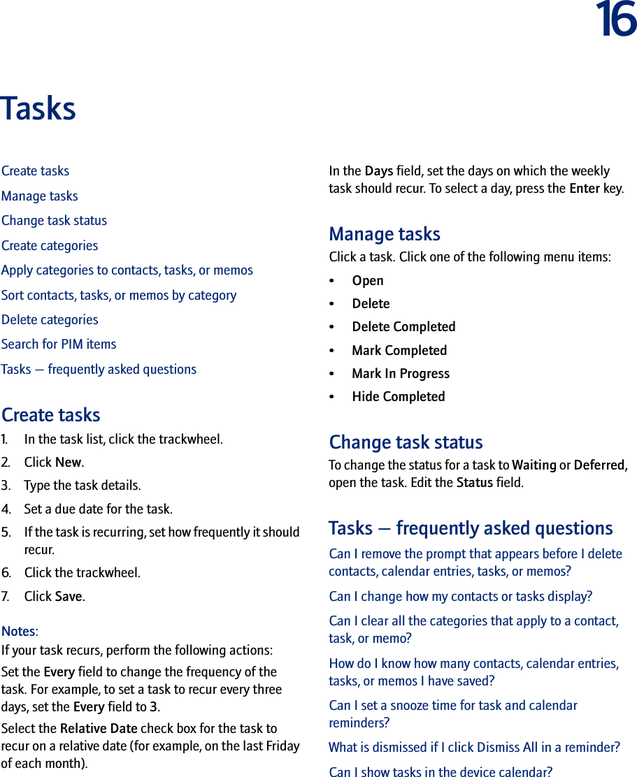 16TasksCreate tasksManage tasksChange task statusCreate categoriesApply categories to contacts, tasks, or memosSort contacts, tasks, or memos by categoryDelete categoriesSearch for PIM itemsTasks — frequently asked questionsCreate tasks1. In the task list, click the trackwheel.2. Click New.3. Type the task details.4. Set a due date for the task.5. If the task is recurring, set how frequently it should recur.6. Click the trackwheel.7. Click Save.Notes:If your task recurs, perform the following actions:Set the Every field to change the frequency of the task. For example, to set a task to recur every three days, set the Every field to 3. Select the Relative Date check box for the task to recur on a relative date (for example, on the last Friday of each month).In the Days field, set the days on which the weekly task should recur. To select a day, press the Enter key.Manage tasksClick a task. Click one of the following menu items:• Open• Delete• Delete Completed• Mark Completed•Mark In Progress•Hide CompletedChange task statusTo change the status for a task to Waiting or Deferred, open the task. Edit the Status field.Tasks — frequently asked questionsCan I remove the prompt that appears before I delete contacts, calendar entries, tasks, or memos?Can I change how my contacts or tasks display?Can I clear all the categories that apply to a contact, task, or memo?How do I know how many contacts, calendar entries, tasks, or memos I have saved?Can I set a snooze time for task and calendar reminders?What is dismissed if I click Dismiss All in a reminder?Can I show tasks in the device calendar?