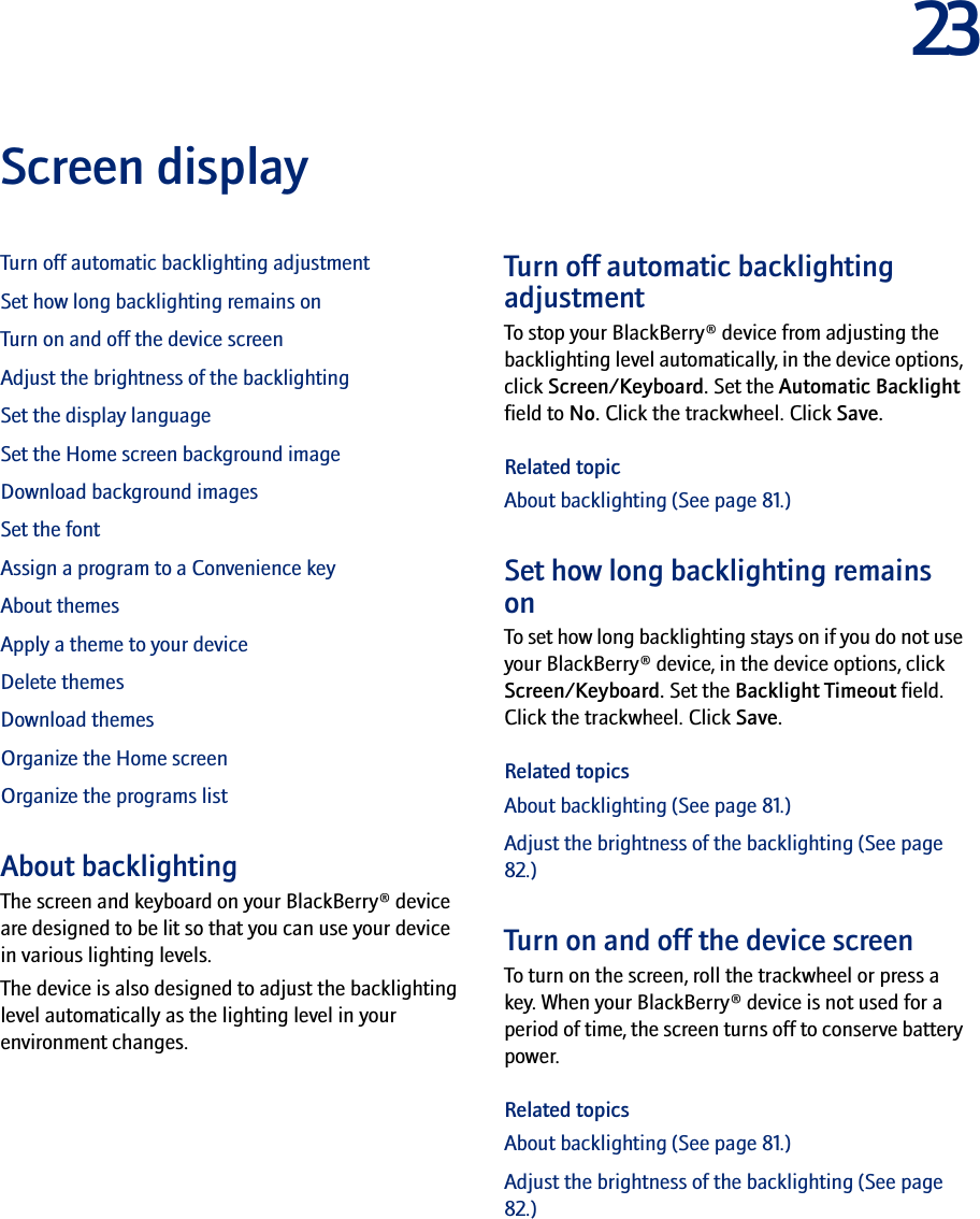 23Screen displayTurn off automatic backlighting adjustmentSet how long backlighting remains onTurn on and off the device screenAdjust the brightness of the backlightingSet the display languageSet the Home screen background imageDownload background imagesSet the fontAssign a program to a Convenience keyAbout themesApply a theme to your deviceDelete themesDownload themesOrganize the Home screenOrganize the programs listAbout backlightingThe screen and keyboard on your BlackBerry® device are designed to be lit so that you can use your device in various lighting levels.The device is also designed to adjust the backlighting level automatically as the lighting level in your environment changes.Turn off automatic backlighting adjustmentTo stop your BlackBerry® device from adjusting the backlighting level automatically, in the device options, click Screen/Keyboard. Set the Automatic Backlight field to No. Click the trackwheel. Click Save.Related topicAbout backlighting (See page 81.)Set how long backlighting remains onTo set how long backlighting stays on if you do not use your BlackBerry® device, in the device options, click Screen/Keyboard. Set the Backlight Timeout field. Click the trackwheel. Click Save.Related topicsAbout backlighting (See page 81.)Adjust the brightness of the backlighting (See page 82.)Turn on and off the device screenTo turn on the screen, roll the trackwheel or press a key. When your BlackBerry® device is not used for a period of time, the screen turns off to conserve battery power.Related topicsAbout backlighting (See page 81.)Adjust the brightness of the backlighting (See page 82.)