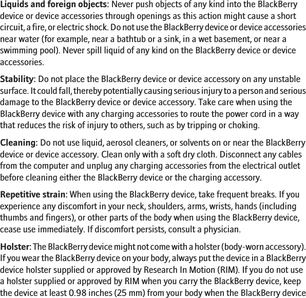 Liquids and foreign objects: Never push objects of any kind into the BlackBerrydevice or device accessories through openings as this action might cause a shortcircuit, a fire, or electric shock. Do not use the BlackBerry device or device accessoriesnear water (for example, near a bathtub or a sink, in a wet basement, or near aswimming pool). Never spill liquid of any kind on the BlackBerry device or deviceaccessories.Stability: Do not place the BlackBerry device or device accessory on any unstablesurface. It could fall, thereby potentially causing serious injury to a person and seriousdamage to the BlackBerry device or device accessory. Take care when using theBlackBerry device with any charging accessories to route the power cord in a waythat reduces the risk of injury to others, such as by tripping or choking.Cleaning: Do not use liquid, aerosol cleaners, or solvents on or near the BlackBerrydevice or device accessory. Clean only with a soft dry cloth. Disconnect any cablesfrom the computer and unplug any charging accessories from the electrical outletbefore cleaning either the BlackBerry device or the charging accessory.Repetitive strain: When using the BlackBerry device, take frequent breaks. If youexperience any discomfort in your neck, shoulders, arms, wrists, hands (includingthumbs and fingers), or other parts of the body when using the BlackBerry device,cease use immediately. If discomfort persists, consult a physician.Holster: The BlackBerry device might not come with a holster (body-worn accessory).If you wear the BlackBerry device on your body, always put the device in a BlackBerrydevice holster supplied or approved by Research In Motion (RIM). If you do not usea holster supplied or approved by RIM when you carry the BlackBerry device, keepthe device at least 0.98 inches (25 mm) from your body when the BlackBerry device14