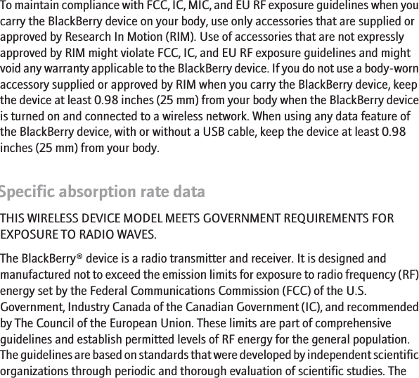 To maintain compliance with FCC, IC, MIC, and EU RF exposure guidelines when youcarry the BlackBerry device on your body, use only accessories that are supplied orapproved by Research In Motion (RIM). Use of accessories that are not expresslyapproved by RIM might violate FCC, IC, and EU RF exposure guidelines and mightvoid any warranty applicable to the BlackBerry device. If you do not use a body-wornaccessory supplied or approved by RIM when you carry the BlackBerry device, keepthe device at least 0.98 inches (25 mm) from your body when the BlackBerry deviceis turned on and connected to a wireless network. When using any data feature ofthe BlackBerry device, with or without a USB cable, keep the device at least 0.98inches (25 mm) from your body.Specific absorption rate dataTHIS WIRELESS DEVICE MODEL MEETS GOVERNMENT REQUIREMENTS FOREXPOSURE TO RADIO WAVES.The BlackBerry® device is a radio transmitter and receiver. It is designed andmanufactured not to exceed the emission limits for exposure to radio frequency (RF)energy set by the Federal Communications Commission (FCC) of the U.S.Government, Industry Canada of the Canadian Government (IC), and recommendedby The Council of the European Union. These limits are part of comprehensiveguidelines and establish permitted levels of RF energy for the general population.The guidelines are based on standards that were developed by independent scientificorganizations through periodic and thorough evaluation of scientific studies. The17