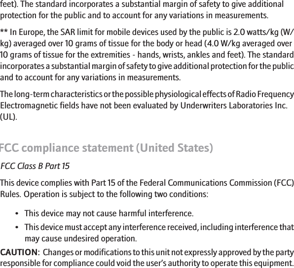 feet). The standard incorporates a substantial margin of safety to give additionalprotection for the public and to account for any variations in measurements.** In Europe, the SAR limit for mobile devices used by the public is 2.0 watts/kg (W/kg) averaged over 10 grams of tissue for the body or head (4.0 W/kg averaged over10 grams of tissue for the extremities - hands, wrists, ankles and feet). The standardincorporates a substantial margin of safety to give additional protection for the publicand to account for any variations in measurements.The long-term characteristics or the possible physiological effects of Radio FrequencyElectromagnetic fields have not been evaluated by Underwriters Laboratories Inc.(UL).FCC compliance statement (United States)FCC Class B Part 15This device complies with Part 15 of the Federal Communications Commission (FCC)Rules. Operation is subject to the following two conditions:• This device may not cause harmful interference.•This device must accept any interference received, including interference thatmay cause undesired operation.CAUTION:  Changes or modifications to this unit not expressly approved by the partyresponsible for compliance could void the user’s authority to operate this equipment.20