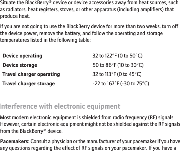 Operating and storage temperaturesSituate the BlackBerry® device or device accessories away from heat sources, suchas radiators, heat registers, stoves, or other apparatus (including amplifiers) thatproduce heat.If you are not going to use the BlackBerry device for more than two weeks, turn offthe device power, remove the battery, and follow the operating and storagetemperatures listed in the following table:Device operating 32 to 122°F (0 to 50°C)Device storage 50 to 86°F (10 to 30°C)Travel charger operating 32 to 113°F (0 to 45°C)Travel charger storage -22 to 167°F (-30 to 75°C)Interference with electronic equipmentMost modern electronic equipment is shielded from radio frequency (RF) signals.However, certain electronic equipment might not be shielded against the RF signalsfrom the BlackBerry® device.Pacemakers: Consult a physician or the manufacturer of your pacemaker if you haveany questions regarding the effect of RF signals on your pacemaker. If you have a8