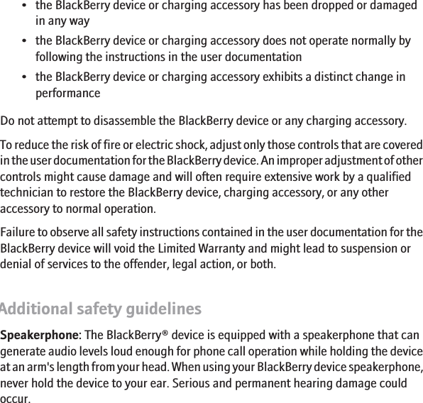 • the BlackBerry device or charging accessory has been dropped or damagedin any way• the BlackBerry device or charging accessory does not operate normally byfollowing the instructions in the user documentation• the BlackBerry device or charging accessory exhibits a distinct change inperformanceDo not attempt to disassemble the BlackBerry device or any charging accessory.To reduce the risk of fire or electric shock, adjust only those controls that are coveredin the user documentation for the BlackBerry device. An improper adjustment of othercontrols might cause damage and will often require extensive work by a qualifiedtechnician to restore the BlackBerry device, charging accessory, or any otheraccessory to normal operation.Failure to observe all safety instructions contained in the user documentation for theBlackBerry device will void the Limited Warranty and might lead to suspension ordenial of services to the offender, legal action, or both.Additional safety guidelinesSpeakerphone: The BlackBerry® device is equipped with a speakerphone that cangenerate audio levels loud enough for phone call operation while holding the deviceat an arm&apos;s length from your head. When using your BlackBerry device speakerphone,never hold the device to your ear. Serious and permanent hearing damage couldoccur.12