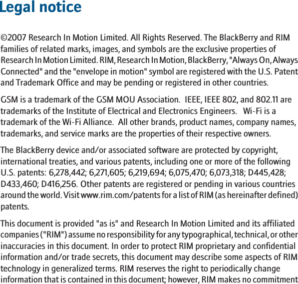 Legal notice©2007 Research In Motion Limited. All Rights Reserved. The BlackBerry and RIMfamilies of related marks, images, and symbols are the exclusive properties ofResearch In Motion Limited. RIM, Research In Motion, BlackBerry, &quot;Always On, AlwaysConnected&quot; and the &quot;envelope in motion&quot; symbol are registered with the U.S. Patentand Trademark Office and may be pending or registered in other countries.GSM is a trademark of the GSM MOU Association.  IEEE, IEEE 802, and 802.11 aretrademarks of the Institute of Electrical and Electronics Engineers.   Wi-Fi is atrademark of the Wi-Fi Alliance.  All other brands, product names, company names,trademarks, and service marks are the properties of their respective owners.The BlackBerry device and/or associated software are protected by copyright,international treaties, and various patents, including one or more of the followingU.S. patents: 6,278,442; 6,271,605; 6,219,694; 6,075,470; 6,073,318; D445,428;D433,460; D416,256. Other patents are registered or pending in various countriesaround the world. Visit www.rim.com/patents for a list of RIM (as hereinafter defined)patents.This document is provided &quot;as is&quot; and Research In Motion Limited and its affiliatedcompanies (&quot;RIM&quot;) assume no responsibility for any typographical, technical, or otherinaccuracies in this document. In order to protect RIM proprietary and confidentialinformation and/or trade secrets, this document may describe some aspects of RIMtechnology in generalized terms. RIM reserves the right to periodically changeinformation that is contained in this document; however, RIM makes no commitment29