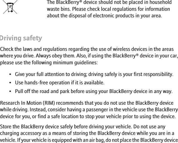 Device disposalThe BlackBerry® device should not be placed in householdwaste bins. Please check local regulations for informationabout the disposal of electronic products in your area.Driving safetyCheck the laws and regulations regarding the use of wireless devices in the areaswhere you drive. Always obey them. Also, if using the BlackBerry® device in your car,please use the following minimum guidelines:• Give your full attention to driving; driving safely is your first responsibility.• Use hands-free operation if it is available.• Pull off the road and park before using your BlackBerry device in any way.Research In Motion (RIM) recommends that you do not use the BlackBerry devicewhile driving. Instead, consider having a passenger in the vehicle use the BlackBerrydevice for you, or find a safe location to stop your vehicle prior to using the device.Store the BlackBerry device safely before driving your vehicle. Do not use anycharging accessory as a means of storing the BlackBerry device while you are in avehicle. If your vehicle is equipped with an air bag, do not place the BlackBerry device6