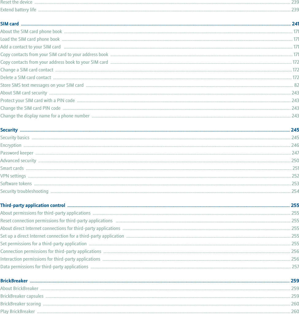 Reset the device  ........................................................................................................................................................................................................................................ 239Extend battery life  ..................................................................................................................................................................................................................................... 239SIM card  ............................................................................................................................................................................................................................................ 241About the SIM card phone book  ............................................................................................................................................................................................................... 171Load the SIM card phone book  .................................................................................................................................................................................................................. 171Add a contact to your SIM card   ................................................................................................................................................................................................................ 171Copy contacts from your SIM card to your address book  ..................................................................................................................................................................... 171Copy contacts from your address book to your SIM card  ..................................................................................................................................................................... 172Change a SIM card contact  ....................................................................................................................................................................................................................... 172Delete a SIM card contact  ......................................................................................................................................................................................................................... 172Store SMS text messages on your SIM card  ............................................................................................................................................................................................ 82About SIM card security  ........................................................................................................................................................................................................................... 243Protect your SIM card with a PIN code  .................................................................................................................................................................................................. 243Change the SIM card PIN code  ............................................................................................................................................................................................................... 243Change the display name for a phone number  ..................................................................................................................................................................................... 243Security  ............................................................................................................................................................................................................................................ 245Security basics  ........................................................................................................................................................................................................................................... 245Encryption  .................................................................................................................................................................................................................................................. 246Password keeper  ........................................................................................................................................................................................................................................ 247Advanced security  ..................................................................................................................................................................................................................................... 250Smart cards  ................................................................................................................................................................................................................................................. 251VPN settings  ............................................................................................................................................................................................................................................... 252Software tokens  ......................................................................................................................................................................................................................................... 253Security troubleshooting  .......................................................................................................................................................................................................................... 254Third-party application control  ................................................................................................................................................................................................... 255About permissions for third-party applications  .................................................................................................................................................................................... 255Reset connection permissions for third-party applications   ............................................................................................................................................................... 255About direct Internet connections for third-party applications  ........................................................................................................................................................ 255Set up a direct Internet connection for a third-party application  ..................................................................................................................................................... 255Set permissions for a third-party application  ....................................................................................................................................................................................... 255Connection permissions for third-party applications  .......................................................................................................................................................................... 256Interaction permissions for third-party applications  .......................................................................................................................................................................... 256Data permissions for third-party applications  ...................................................................................................................................................................................... 257BrickBreaker  ................................................................................................................................................................................................................................... 259About BrickBreaker  ................................................................................................................................................................................................................................... 259BrickBreaker capsules  .............................................................................................................................................................................................................................. 259BrickBreaker scoring  ................................................................................................................................................................................................................................ 260Play BrickBreaker  ...................................................................................................................................................................................................................................... 260