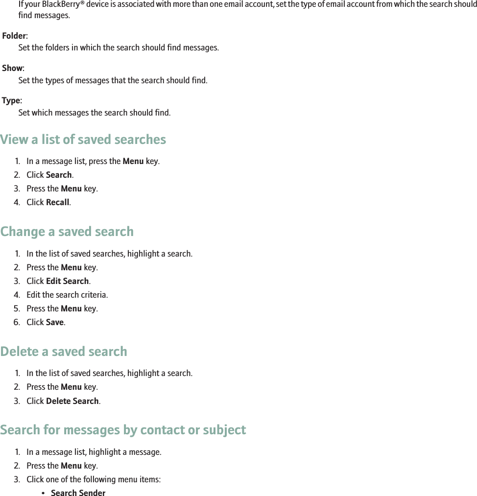 If your BlackBerry® device is associated with more than one email account, set the type of email account from which the search shouldfind messages.Folder:Set the folders in which the search should find messages.Show:Set the types of messages that the search should find.Type:Set which messages the search should find.View a list of saved searches1. In a message list, press the Menu key.2. Click Search.3. Press the Menu key.4. Click Recall.Change a saved search1. In the list of saved searches, highlight a search.2. Press the Menu key.3. Click Edit Search.4. Edit the search criteria.5. Press the Menu key.6. Click Save.Delete a saved search1. In the list of saved searches, highlight a search.2. Press the Menu key.3. Click Delete Search.Search for messages by contact or subject1. In a message list, highlight a message.2. Press the Menu key.3. Click one of the following menu items:•Search Sender112