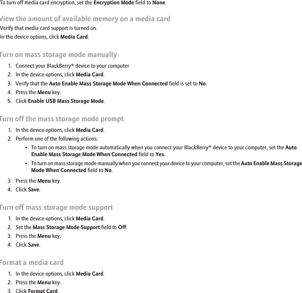 To turn off media card encryption, set the Encryption Mode field to None.View the amount of available memory on a media cardVerify that media card support is turned on.In the device options, click Media Card.Turn on mass storage mode manually1. Connect your BlackBerry® device to your computer.2. In the device options, click Media Card.3. Verify that the Auto Enable Mass Storage Mode When Connected field is set to No.4. Press the Menu key.5. Click Enable USB Mass Storage Mode.Turn off the mass storage mode prompt1. In the device options, click Media Card.2. Perform one of the following actions:• To turn on mass storage mode automatically when you connect your BlackBerry® device to your computer, set the AutoEnable Mass Storage Mode When Connected field to Yes.•To turn on mass storage mode manually when you connect your device to your computer, set the Auto Enable Mass StorageMode When Connected field to No.3. Press the Menu key.4. Click Save.Turn off mass storage mode support1. In the device options, click Media Card.2. Set the Mass Storage Mode Support field to Off.3. Press the Menu key.4. Click Save.Format a media card1. In the device options, click Media Card.2. Press the Menu key.3. Click Format Card.156