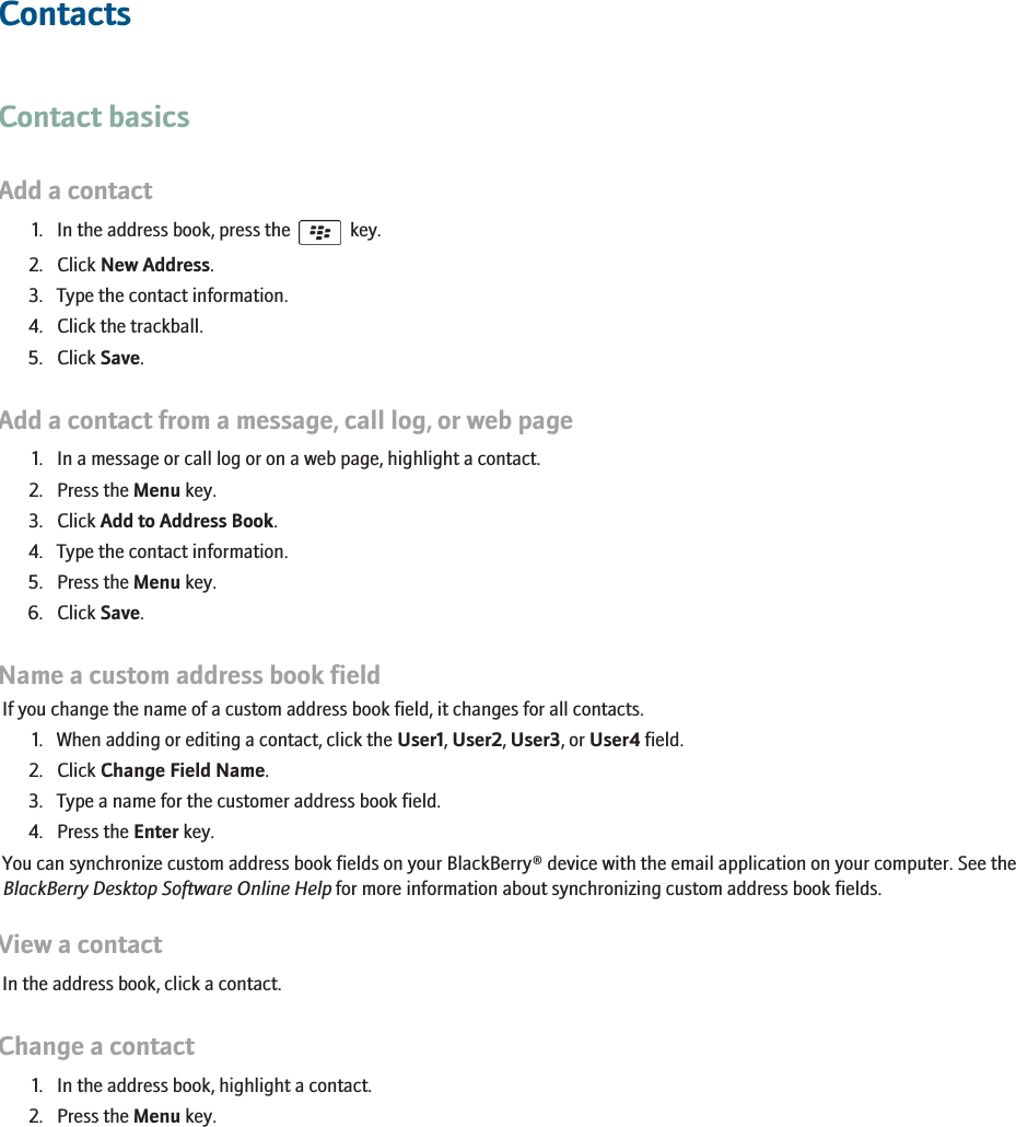 ContactsContact basicsAdd a contact1. In the address book, press the    key.2. Click New Address.3. Type the contact information.4. Click the trackball.5. Click Save.Add a contact from a message, call log, or web page1. In a message or call log or on a web page, highlight a contact.2. Press the Menu key.3. Click Add to Address Book.4. Type the contact information.5. Press the Menu key.6. Click Save.Name a custom address book fieldIf you change the name of a custom address book field, it changes for all contacts.1. When adding or editing a contact, click the User1, User2, User3, or User4 field.2. Click Change Field Name.3. Type a name for the customer address book field.4. Press the Enter key.You can synchronize custom address book fields on your BlackBerry® device with the email application on your computer. See theBlackBerry Desktop Software Online Help for more information about synchronizing custom address book fields.View a contactIn the address book, click a contact.Change a contact1. In the address book, highlight a contact.2. Press the Menu key.165