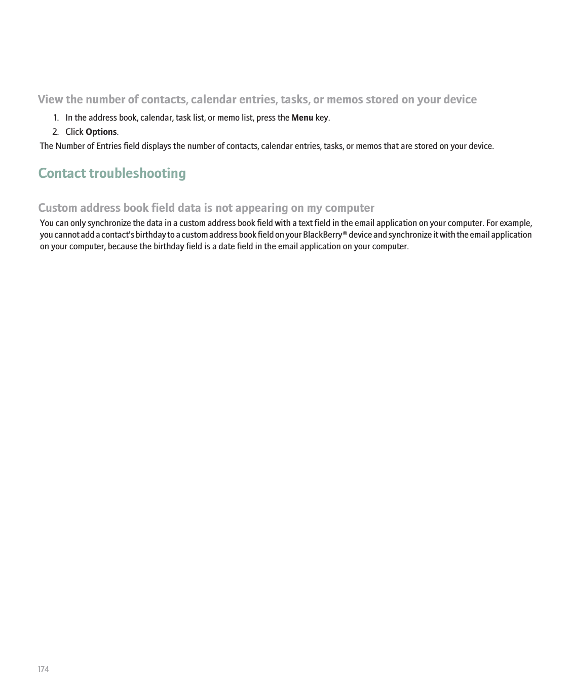 View the number of contacts, calendar entries, tasks, or memos stored on your device1. In the address book, calendar, task list, or memo list, press the Menu key.2. Click Options.The Number of Entries field displays the number of contacts, calendar entries, tasks, or memos that are stored on your device.Contact troubleshootingCustom address book field data is not appearing on my computerYou can only synchronize the data in a custom address book field with a text field in the email application on your computer. For example,you cannot add a contact&apos;s birthday to a custom address book field on your BlackBerry® device and synchronize it with the email applicationon your computer, because the birthday field is a date field in the email application on your computer.174