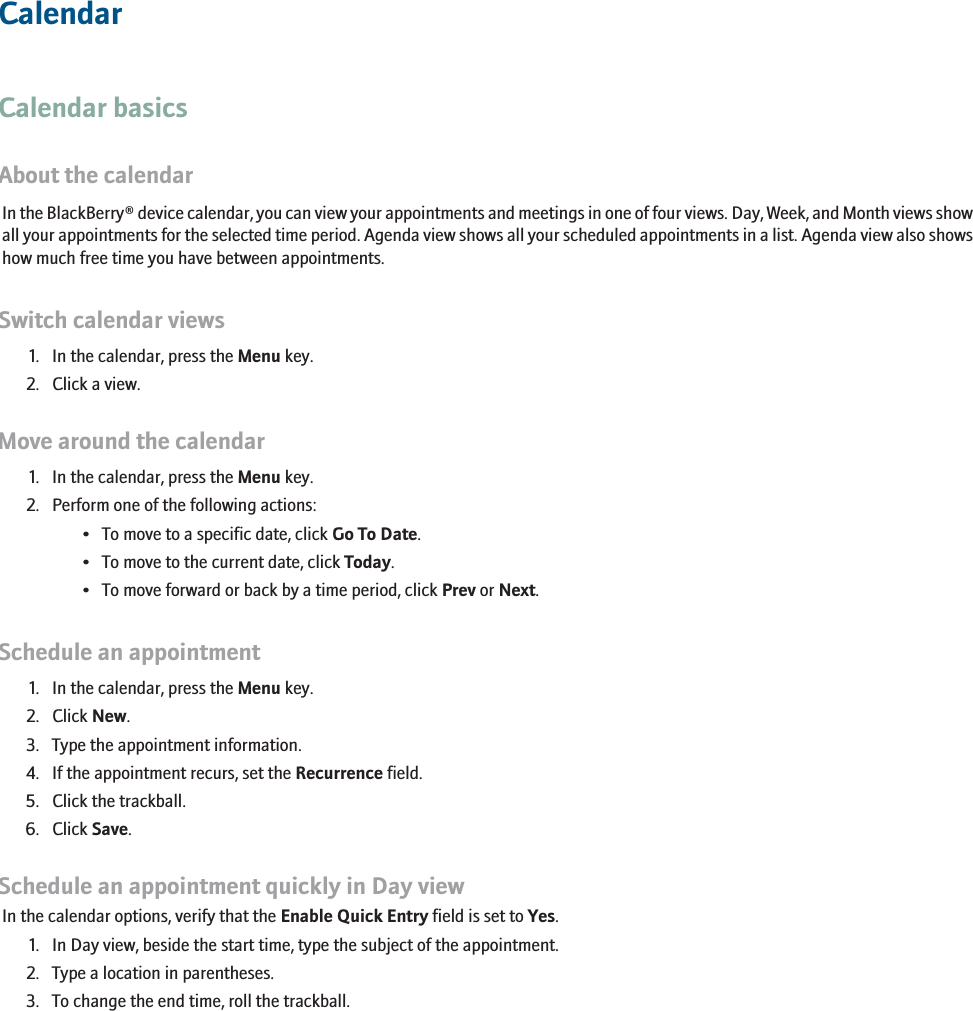 CalendarCalendar basicsAbout the calendarIn the BlackBerry® device calendar, you can view your appointments and meetings in one of four views. Day, Week, and Month views showall your appointments for the selected time period. Agenda view shows all your scheduled appointments in a list. Agenda view also showshow much free time you have between appointments.Switch calendar views1. In the calendar, press the Menu key.2. Click a view.Move around the calendar1. In the calendar, press the Menu key.2. Perform one of the following actions:• To move to a specific date, click Go To Date.• To move to the current date, click Today.• To move forward or back by a time period, click Prev or Next.Schedule an appointment1. In the calendar, press the Menu key.2. Click New.3. Type the appointment information.4. If the appointment recurs, set the Recurrence field.5. Click the trackball.6. Click Save.Schedule an appointment quickly in Day viewIn the calendar options, verify that the Enable Quick Entry field is set to Yes.1. In Day view, beside the start time, type the subject of the appointment.2. Type a location in parentheses.3. To change the end time, roll the trackball.175