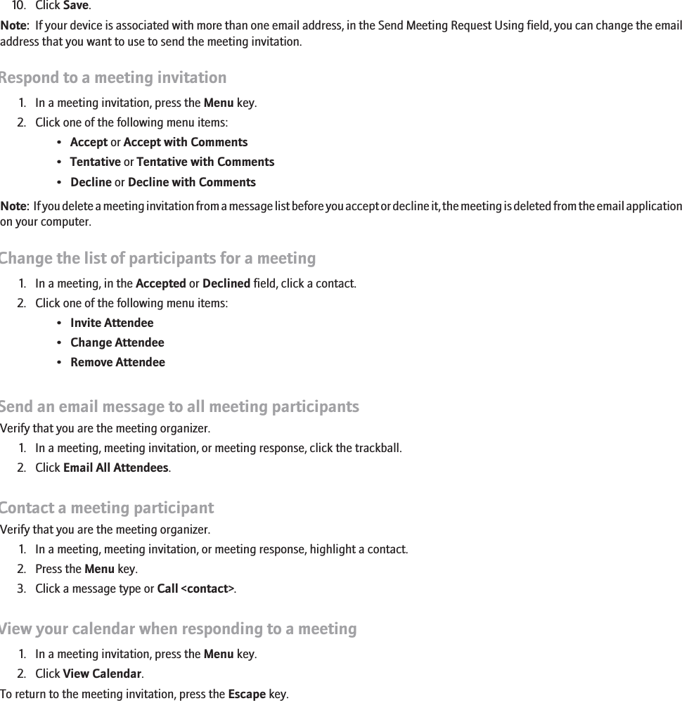 10. Click Save.Note:  If your device is associated with more than one email address, in the Send Meeting Request Using field, you can change the emailaddress that you want to use to send the meeting invitation.Respond to a meeting invitation1. In a meeting invitation, press the Menu key.2. Click one of the following menu items:•Accept or Accept with Comments•Tentative or Tentative with Comments•Decline or Decline with CommentsNote:  If you delete a meeting invitation from a message list before you accept or decline it, the meeting is deleted from the email applicationon your computer.Change the list of participants for a meeting1. In a meeting, in the Accepted or Declined field, click a contact.2. Click one of the following menu items:•Invite Attendee•Change Attendee•Remove AttendeeSend an email message to all meeting participantsVerify that you are the meeting organizer.1. In a meeting, meeting invitation, or meeting response, click the trackball.2. Click Email All Attendees.Contact a meeting participantVerify that you are the meeting organizer.1. In a meeting, meeting invitation, or meeting response, highlight a contact.2. Press the Menu key.3. Click a message type or Call &lt;contact&gt;.View your calendar when responding to a meeting1. In a meeting invitation, press the Menu key.2. Click View Calendar.To return to the meeting invitation, press the Escape key.178