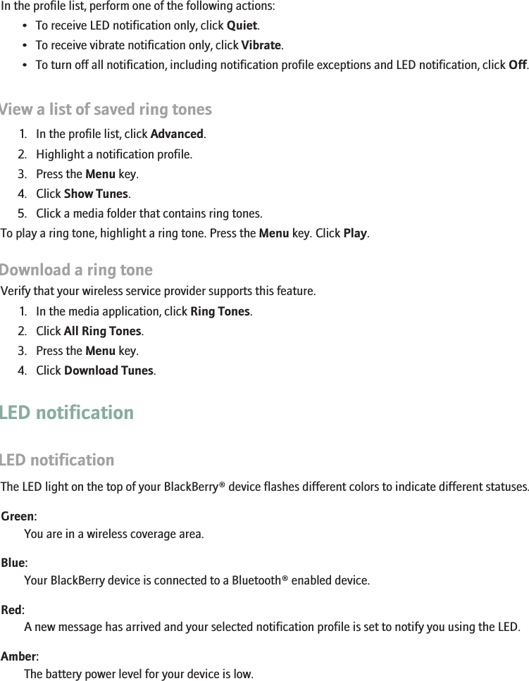 Silence your deviceIn the profile list, perform one of the following actions:• To receive LED notification only, click Quiet.• To receive vibrate notification only, click Vibrate.• To turn off all notification, including notification profile exceptions and LED notification, click Off.View a list of saved ring tones1. In the profile list, click Advanced.2. Highlight a notification profile.3. Press the Menu key.4. Click Show Tunes.5. Click a media folder that contains ring tones.To play a ring tone, highlight a ring tone. Press the Menu key. Click Play.Download a ring toneVerify that your wireless service provider supports this feature.1. In the media application, click Ring Tones.2. Click All Ring Tones.3. Press the Menu key.4. Click Download Tunes.LED notificationLED notificationThe LED light on the top of your BlackBerry® device flashes different colors to indicate different statuses.Green:You are in a wireless coverage area.Blue:Your BlackBerry device is connected to a Bluetooth® enabled device.Red:A new message has arrived and your selected notification profile is set to notify you using the LED.Amber:The battery power level for your device is low.207