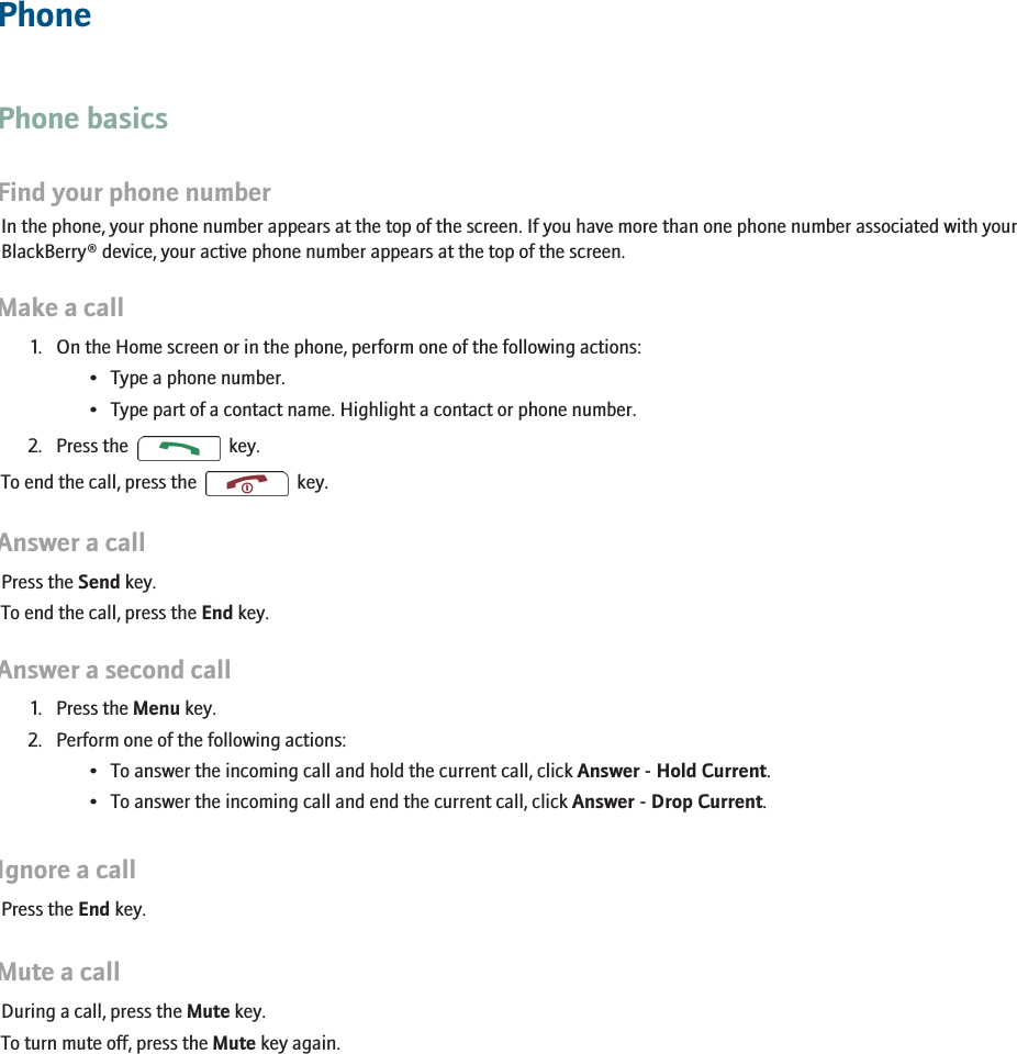 PhonePhone basicsFind your phone numberIn the phone, your phone number appears at the top of the screen. If you have more than one phone number associated with yourBlackBerry® device, your active phone number appears at the top of the screen.Make a call1. On the Home screen or in the phone, perform one of the following actions:• Type a phone number.• Type part of a contact name. Highlight a contact or phone number.2. Press the    key.To end the call, press the     key.Answer a callPress the Send key.To end the call, press the End key.Answer a second call1. Press the Menu key.2. Perform one of the following actions:• To answer the incoming call and hold the current call, click Answer - Hold Current.• To answer the incoming call and end the current call, click Answer - Drop Current.Ignore a callPress the End key.Mute a callDuring a call, press the Mute key.To turn mute off, press the Mute key again.19